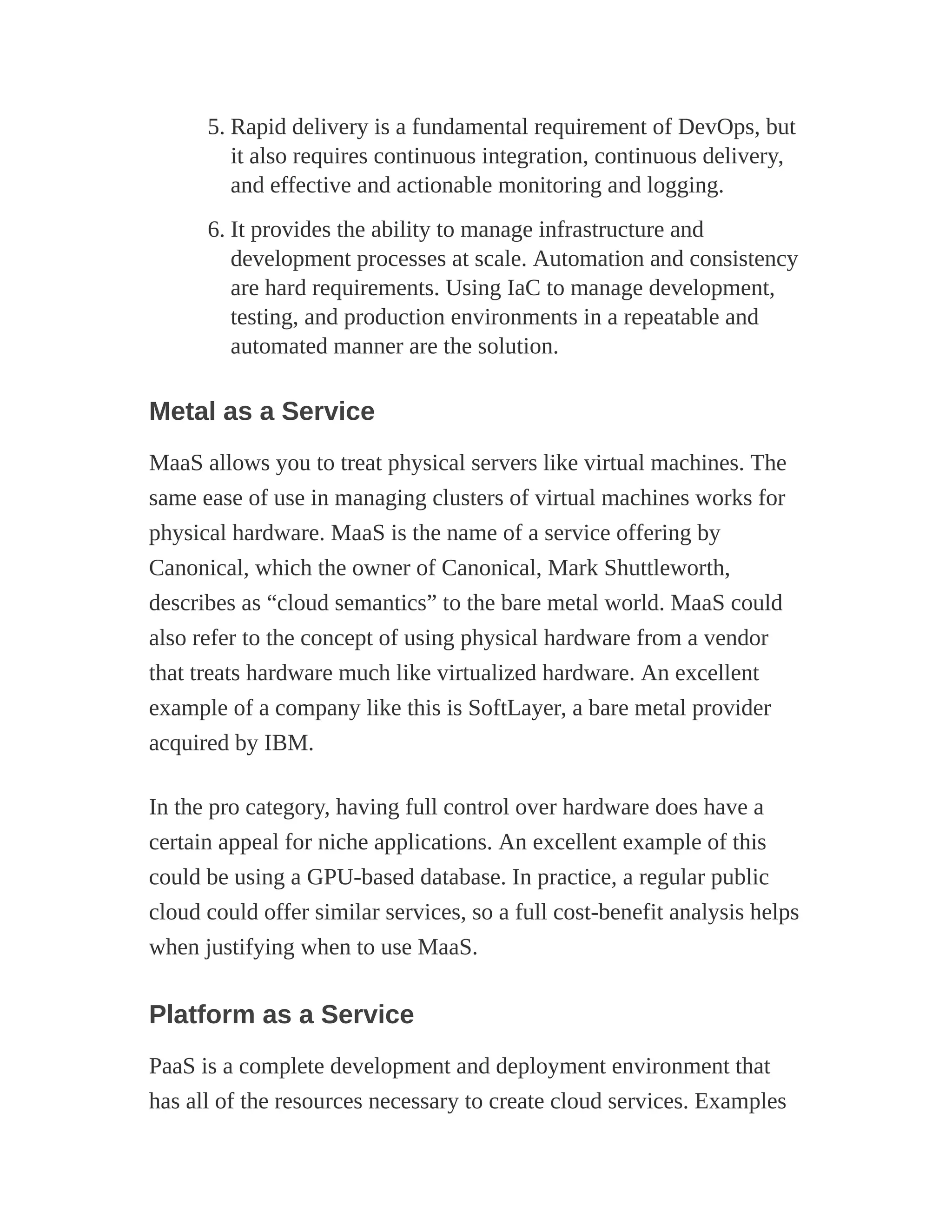 5. Rapid delivery is a fundamental requirement of DevOps, but
it also requires continuous integration, continuous delivery,
and effective and actionable monitoring and logging.
6. It provides the ability to manage infrastructure and
development processes at scale. Automation and consistency
are hard requirements. Using IaC to manage development,
testing, and production environments in a repeatable and
automated manner are the solution.
Metal as a Service
MaaS allows you to treat physical servers like virtual machines. The
same ease of use in managing clusters of virtual machines works for
physical hardware. MaaS is the name of a service offering by
Canonical, which the owner of Canonical, Mark Shuttleworth,
describes as “cloud semantics” to the bare metal world. MaaS could
also refer to the concept of using physical hardware from a vendor
that treats hardware much like virtualized hardware. An excellent
example of a company like this is SoftLayer, a bare metal provider
acquired by IBM.
In the pro category, having full control over hardware does have a
certain appeal for niche applications. An excellent example of this
could be using a GPU-based database. In practice, a regular public
cloud could offer similar services, so a full cost-benefit analysis helps
when justifying when to use MaaS.
Platform as a Service
PaaS is a complete development and deployment environment that
has all of the resources necessary to create cloud services. Examples
 