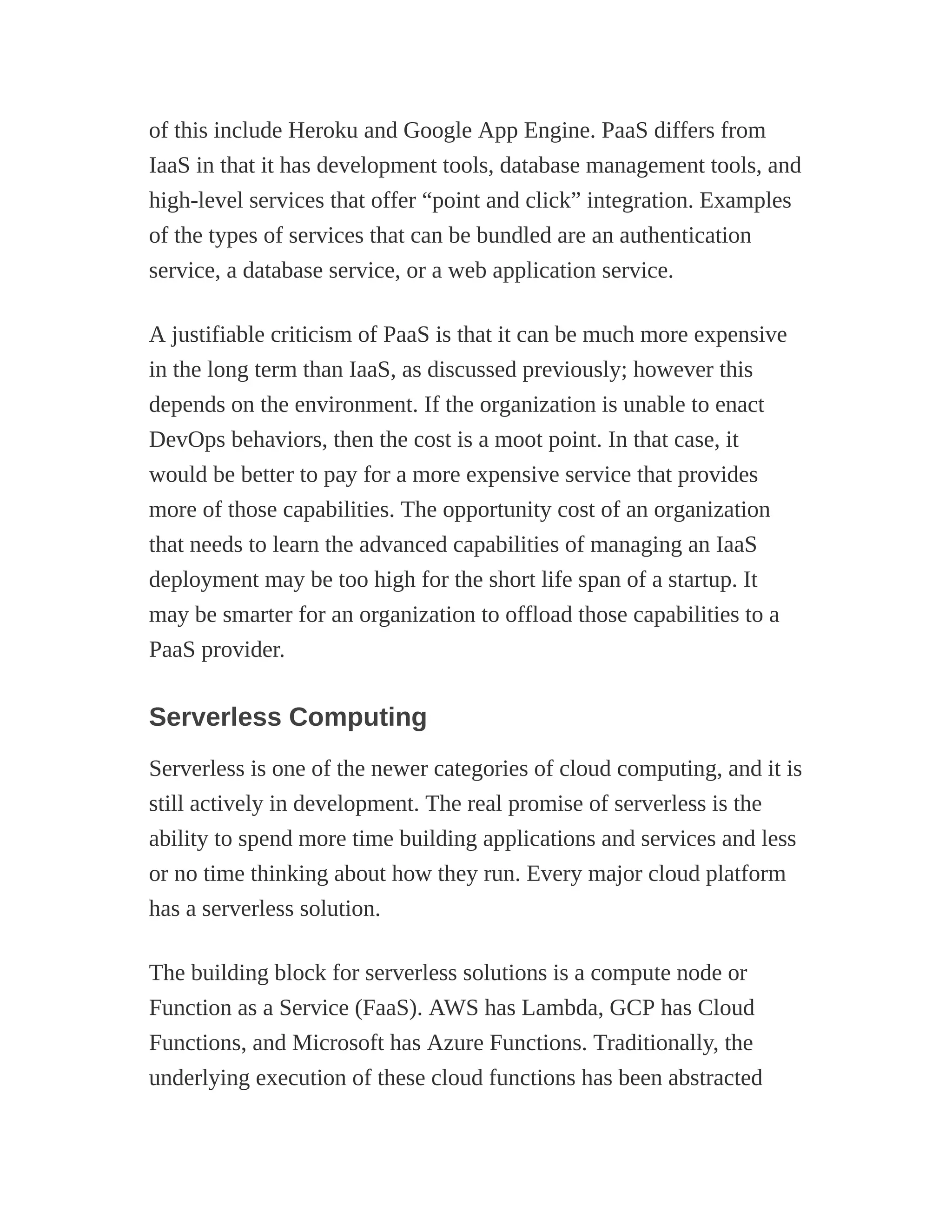 of this include Heroku and Google App Engine. PaaS differs from
IaaS in that it has development tools, database management tools, and
high-level services that offer “point and click” integration. Examples
of the types of services that can be bundled are an authentication
service, a database service, or a web application service.
A justifiable criticism of PaaS is that it can be much more expensive
in the long term than IaaS, as discussed previously; however this
depends on the environment. If the organization is unable to enact
DevOps behaviors, then the cost is a moot point. In that case, it
would be better to pay for a more expensive service that provides
more of those capabilities. The opportunity cost of an organization
that needs to learn the advanced capabilities of managing an IaaS
deployment may be too high for the short life span of a startup. It
may be smarter for an organization to offload those capabilities to a
PaaS provider.
Serverless Computing
Serverless is one of the newer categories of cloud computing, and it is
still actively in development. The real promise of serverless is the
ability to spend more time building applications and services and less
or no time thinking about how they run. Every major cloud platform
has a serverless solution.
The building block for serverless solutions is a compute node or
Function as a Service (FaaS). AWS has Lambda, GCP has Cloud
Functions, and Microsoft has Azure Functions. Traditionally, the
underlying execution of these cloud functions has been abstracted
 