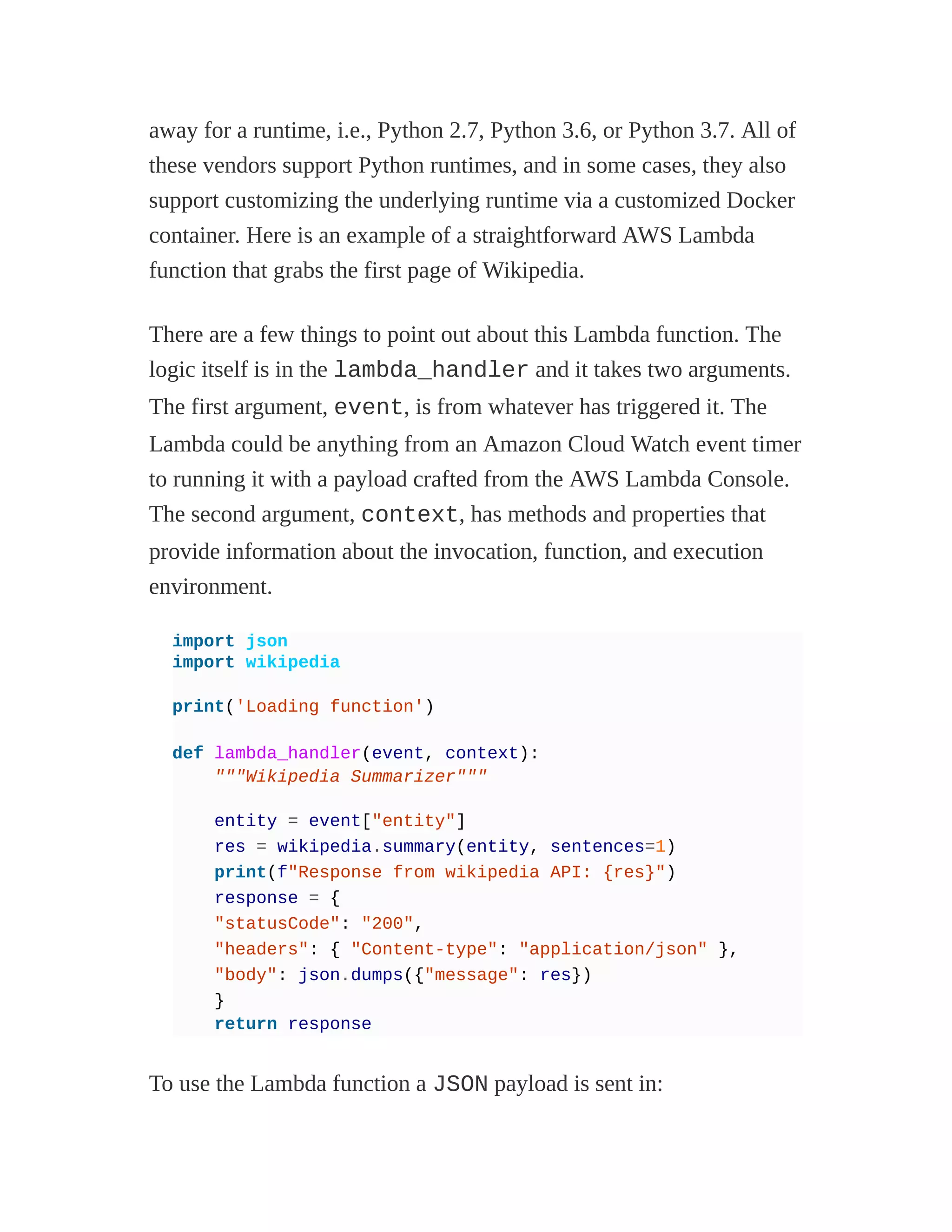 away for a runtime, i.e., Python 2.7, Python 3.6, or Python 3.7. All of
these vendors support Python runtimes, and in some cases, they also
support customizing the underlying runtime via a customized Docker
container. Here is an example of a straightforward AWS Lambda
function that grabs the first page of Wikipedia.
There are a few things to point out about this Lambda function. The
logic itself is in the lambda_handler and it takes two arguments.
The first argument, event, is from whatever has triggered it. The
Lambda could be anything from an Amazon Cloud Watch event timer
to running it with a payload crafted from the AWS Lambda Console.
The second argument, context, has methods and properties that
provide information about the invocation, function, and execution
environment.
import json
import wikipedia
print('Loading function')
def lambda_handler(event, context):
"""Wikipedia Summarizer"""
entity = event["entity"]
res = wikipedia.summary(entity, sentences=1)
print(f"Response from wikipedia API: {res}")
response = {
"statusCode": "200",
"headers": { "Content-type": "application/json" },
"body": json.dumps({"message": res})
}
return response
To use the Lambda function a JSON payload is sent in:
 