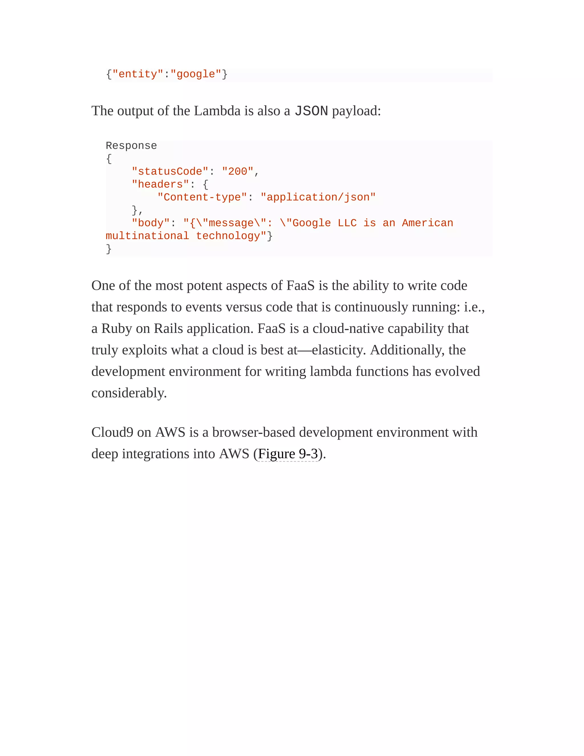 {"entity":"google"}
The output of the Lambda is also a JSON payload:
Response
{
"statusCode": "200",
"headers": {
"Content-type": "application/json"
},
"body": "{"message": "Google LLC is an American
multinational technology"}
}
One of the most potent aspects of FaaS is the ability to write code
that responds to events versus code that is continuously running: i.e.,
a Ruby on Rails application. FaaS is a cloud-native capability that
truly exploits what a cloud is best at—elasticity. Additionally, the
development environment for writing lambda functions has evolved
considerably.
Cloud9 on AWS is a browser-based development environment with
deep integrations into AWS (Figure 9-3).
 