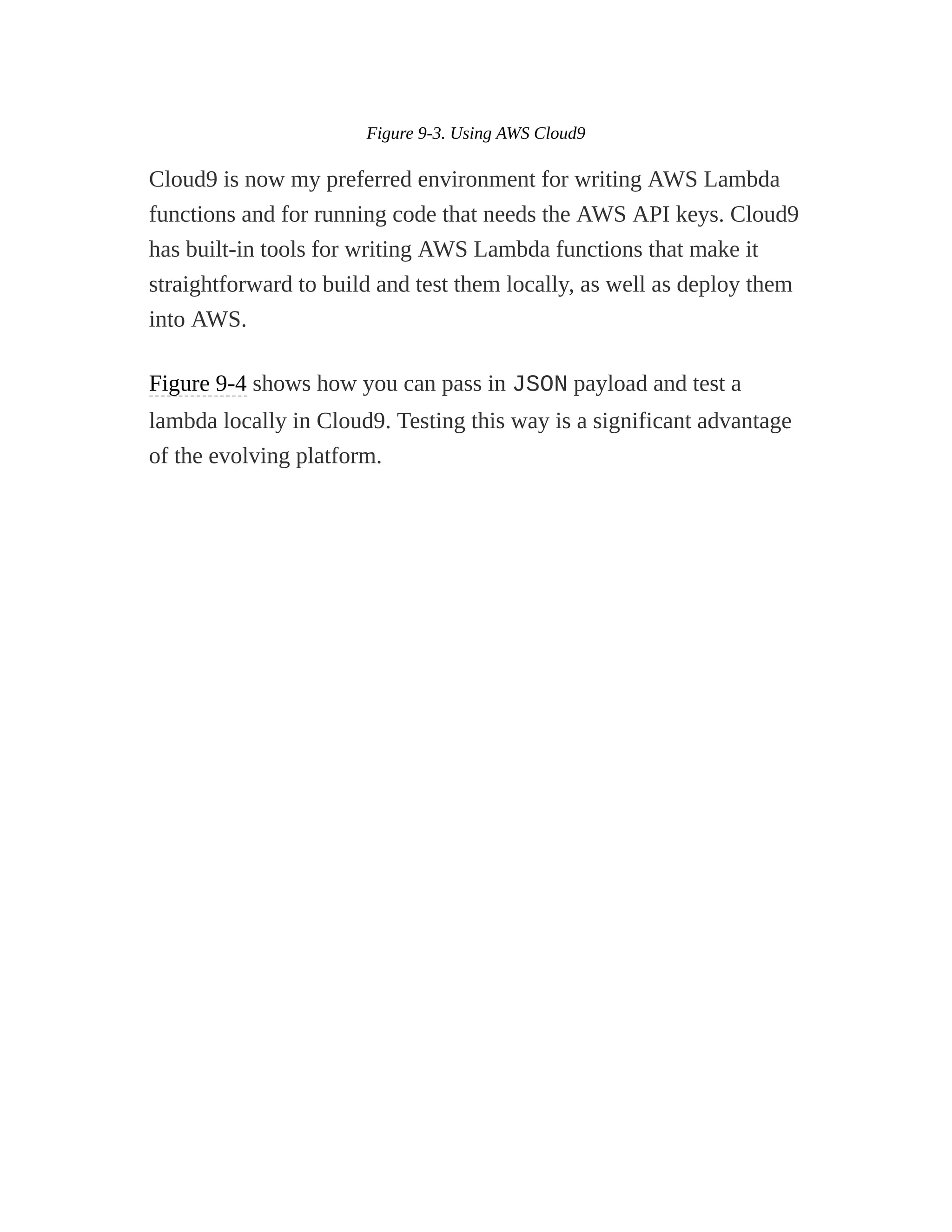 Figure 9-3. Using AWS Cloud9
Cloud9 is now my preferred environment for writing AWS Lambda
functions and for running code that needs the AWS API keys. Cloud9
has built-in tools for writing AWS Lambda functions that make it
straightforward to build and test them locally, as well as deploy them
into AWS.
Figure 9-4 shows how you can pass in JSON payload and test a
lambda locally in Cloud9. Testing this way is a significant advantage
of the evolving platform.
 