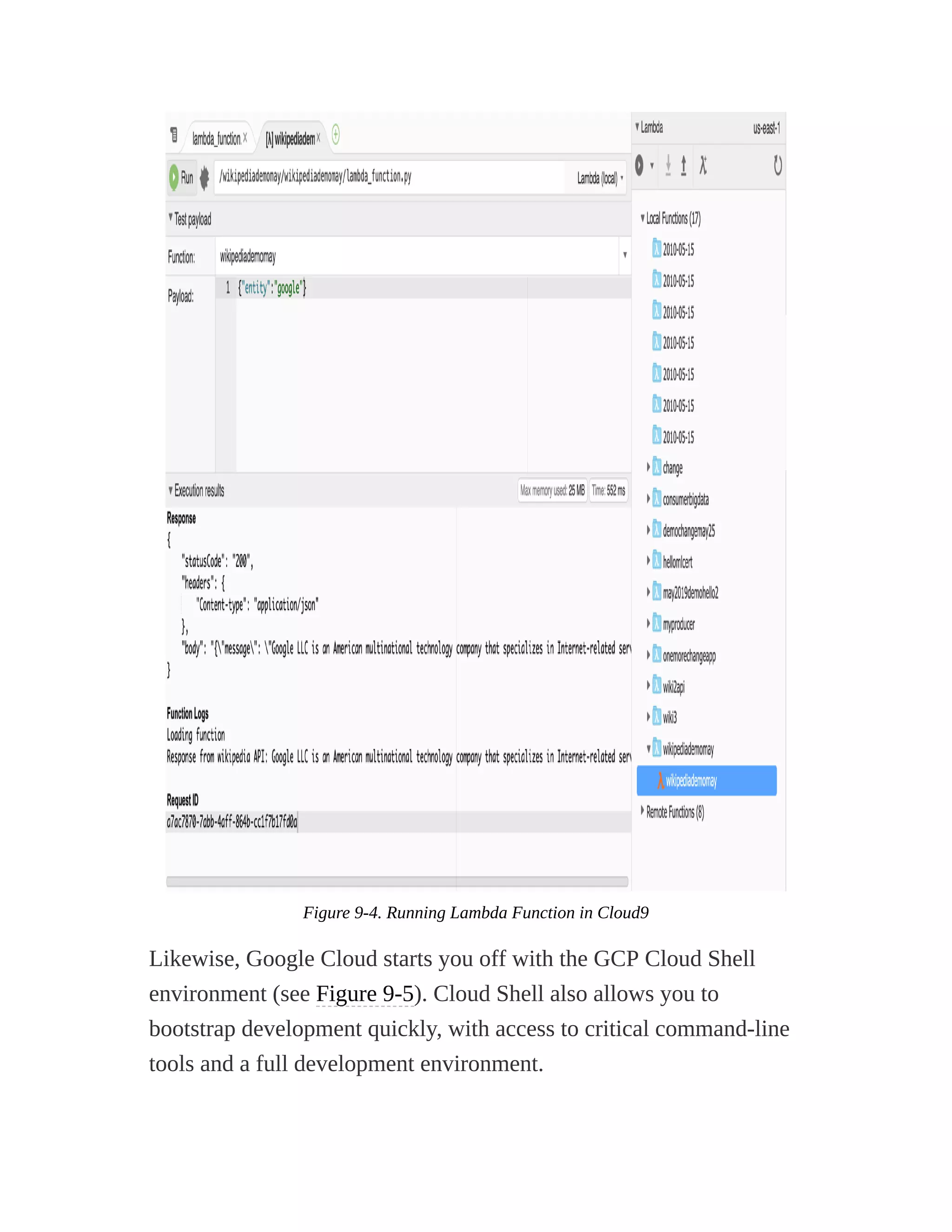 Figure 9-4. Running Lambda Function in Cloud9
Likewise, Google Cloud starts you off with the GCP Cloud Shell
environment (see Figure 9-5). Cloud Shell also allows you to
bootstrap development quickly, with access to critical command-line
tools and a full development environment.
 