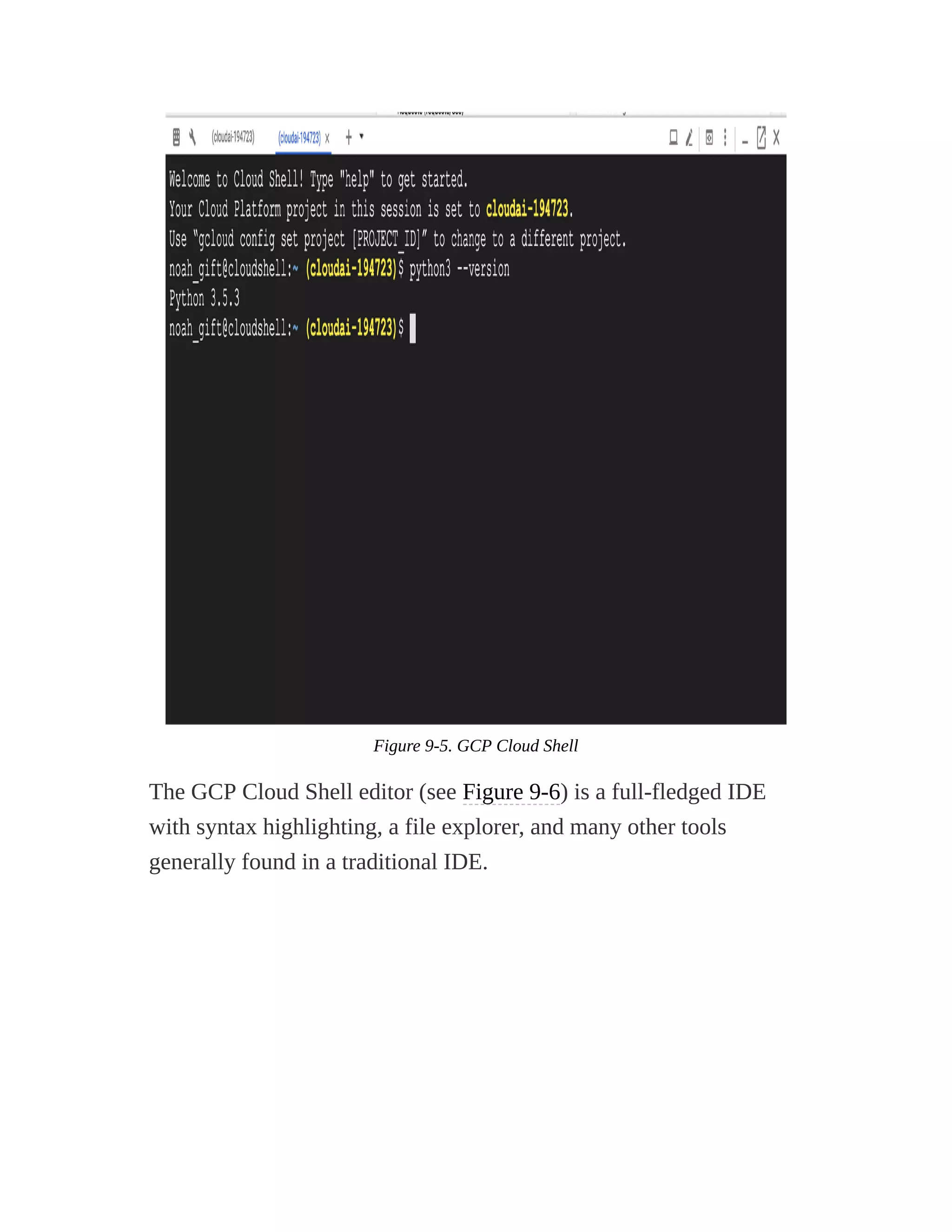 Figure 9-5. GCP Cloud Shell
The GCP Cloud Shell editor (see Figure 9-6) is a full-fledged IDE
with syntax highlighting, a file explorer, and many other tools
generally found in a traditional IDE.
 