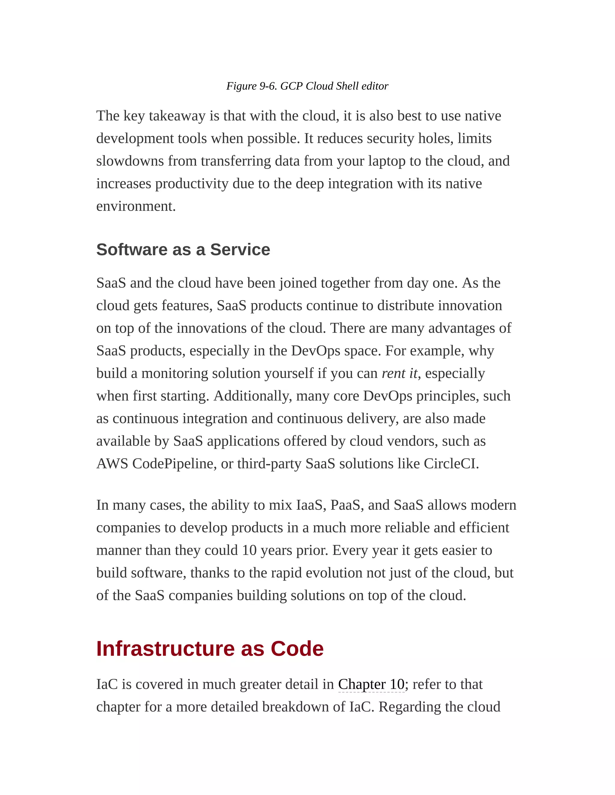Figure 9-6. GCP Cloud Shell editor
The key takeaway is that with the cloud, it is also best to use native
development tools when possible. It reduces security holes, limits
slowdowns from transferring data from your laptop to the cloud, and
increases productivity due to the deep integration with its native
environment.
Software as a Service
SaaS and the cloud have been joined together from day one. As the
cloud gets features, SaaS products continue to distribute innovation
on top of the innovations of the cloud. There are many advantages of
SaaS products, especially in the DevOps space. For example, why
build a monitoring solution yourself if you can rent it, especially
when first starting. Additionally, many core DevOps principles, such
as continuous integration and continuous delivery, are also made
available by SaaS applications offered by cloud vendors, such as
AWS CodePipeline, or third-party SaaS solutions like CircleCI.
In many cases, the ability to mix IaaS, PaaS, and SaaS allows modern
companies to develop products in a much more reliable and efficient
manner than they could 10 years prior. Every year it gets easier to
build software, thanks to the rapid evolution not just of the cloud, but
of the SaaS companies building solutions on top of the cloud.
Infrastructure as Code
IaC is covered in much greater detail in Chapter 10; refer to that
chapter for a more detailed breakdown of IaC. Regarding the cloud
 