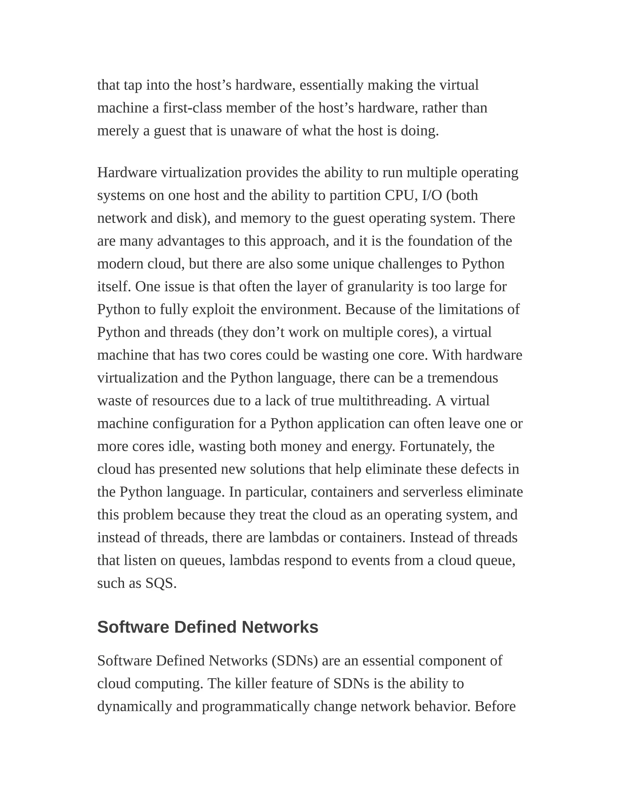 that tap into the host’s hardware, essentially making the virtual
machine a first-class member of the host’s hardware, rather than
merely a guest that is unaware of what the host is doing.
Hardware virtualization provides the ability to run multiple operating
systems on one host and the ability to partition CPU, I/O (both
network and disk), and memory to the guest operating system. There
are many advantages to this approach, and it is the foundation of the
modern cloud, but there are also some unique challenges to Python
itself. One issue is that often the layer of granularity is too large for
Python to fully exploit the environment. Because of the limitations of
Python and threads (they don’t work on multiple cores), a virtual
machine that has two cores could be wasting one core. With hardware
virtualization and the Python language, there can be a tremendous
waste of resources due to a lack of true multithreading. A virtual
machine configuration for a Python application can often leave one or
more cores idle, wasting both money and energy. Fortunately, the
cloud has presented new solutions that help eliminate these defects in
the Python language. In particular, containers and serverless eliminate
this problem because they treat the cloud as an operating system, and
instead of threads, there are lambdas or containers. Instead of threads
that listen on queues, lambdas respond to events from a cloud queue,
such as SQS.
Software Defined Networks
Software Defined Networks (SDNs) are an essential component of
cloud computing. The killer feature of SDNs is the ability to
dynamically and programmatically change network behavior. Before
 