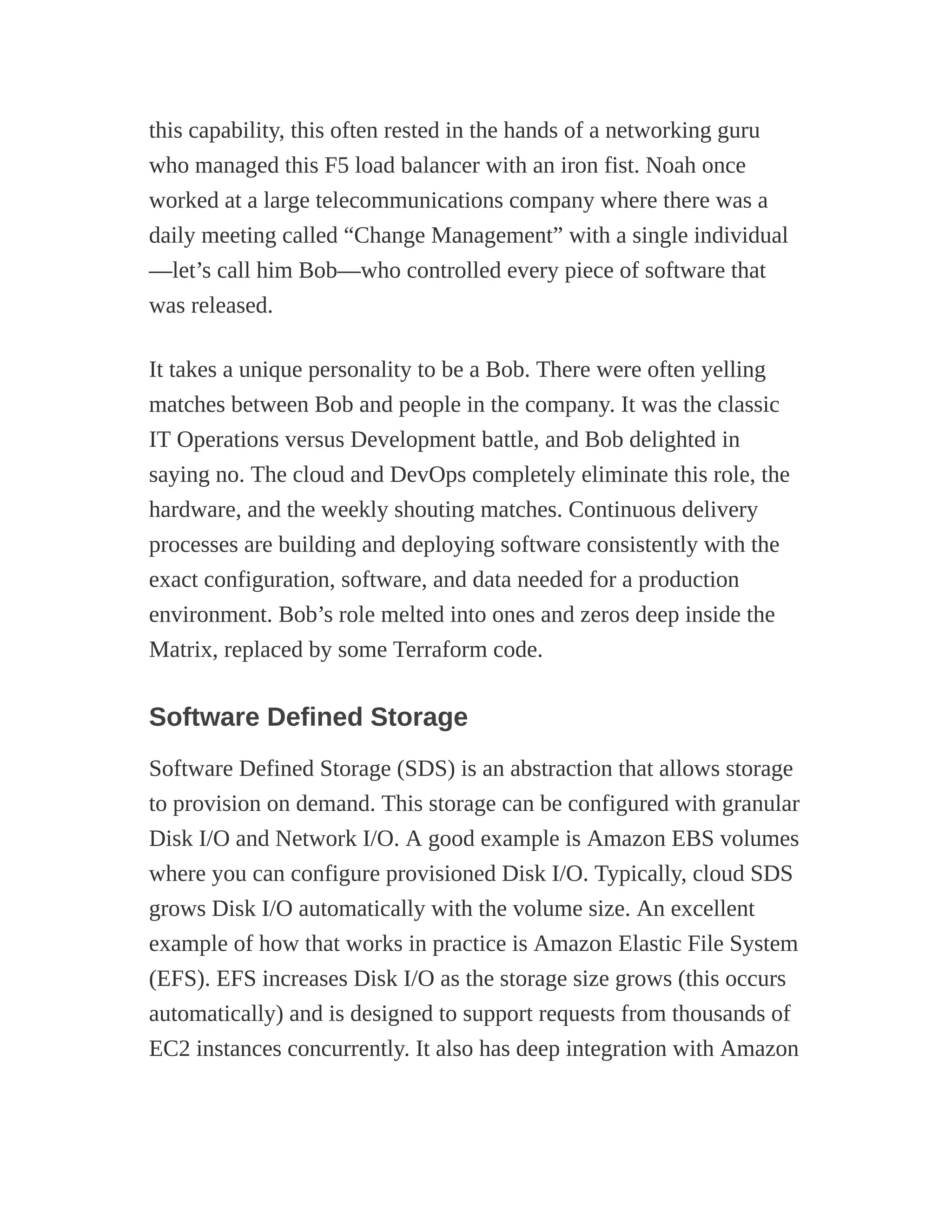 this capability, this often rested in the hands of a networking guru
who managed this F5 load balancer with an iron fist. Noah once
worked at a large telecommunications company where there was a
daily meeting called “Change Management” with a single individual
—let’s call him Bob—who controlled every piece of software that
was released.
It takes a unique personality to be a Bob. There were often yelling
matches between Bob and people in the company. It was the classic
IT Operations versus Development battle, and Bob delighted in
saying no. The cloud and DevOps completely eliminate this role, the
hardware, and the weekly shouting matches. Continuous delivery
processes are building and deploying software consistently with the
exact configuration, software, and data needed for a production
environment. Bob’s role melted into ones and zeros deep inside the
Matrix, replaced by some Terraform code.
Software Defined Storage
Software Defined Storage (SDS) is an abstraction that allows storage
to provision on demand. This storage can be configured with granular
Disk I/O and Network I/O. A good example is Amazon EBS volumes
where you can configure provisioned Disk I/O. Typically, cloud SDS
grows Disk I/O automatically with the volume size. An excellent
example of how that works in practice is Amazon Elastic File System
(EFS). EFS increases Disk I/O as the storage size grows (this occurs
automatically) and is designed to support requests from thousands of
EC2 instances concurrently. It also has deep integration with Amazon
 