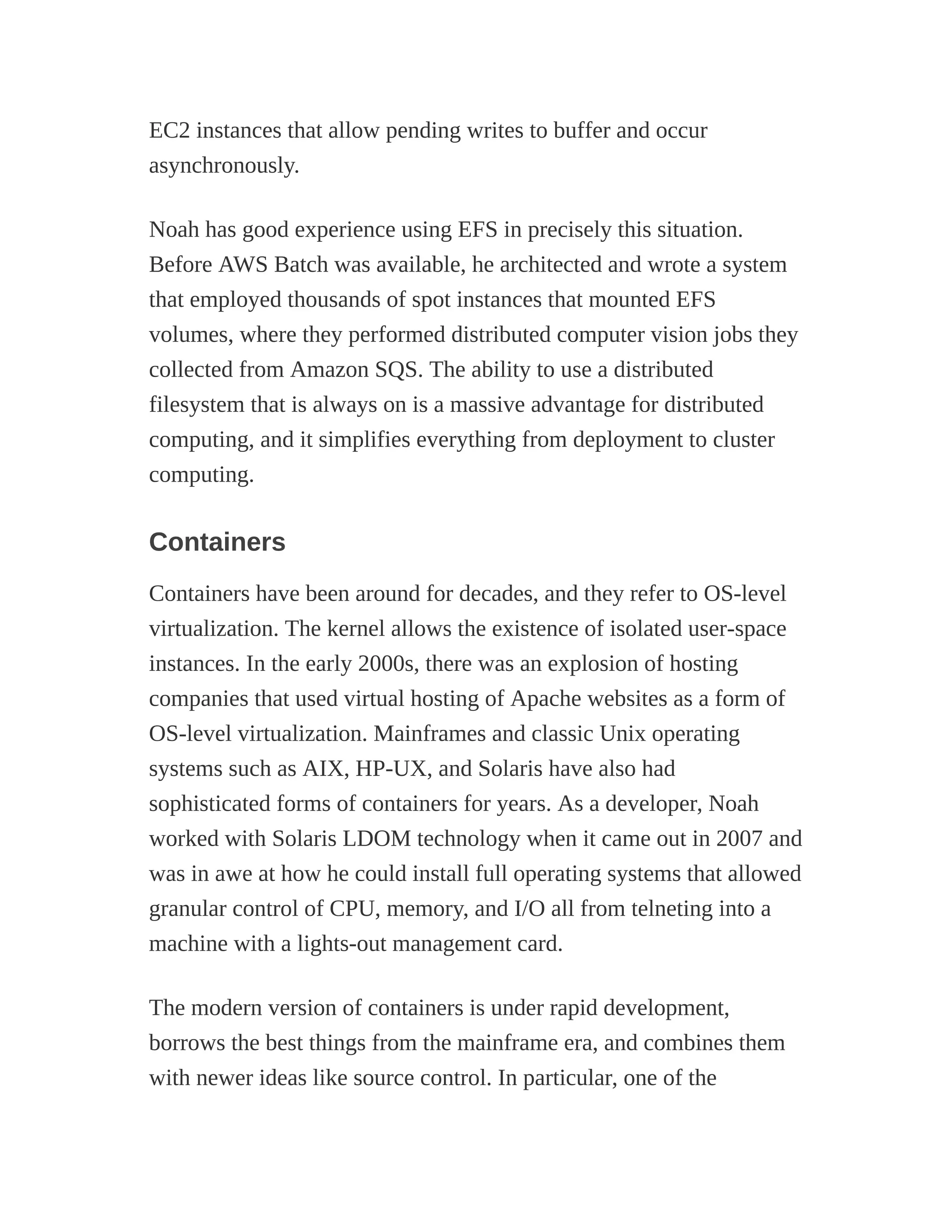 EC2 instances that allow pending writes to buffer and occur
asynchronously.
Noah has good experience using EFS in precisely this situation.
Before AWS Batch was available, he architected and wrote a system
that employed thousands of spot instances that mounted EFS
volumes, where they performed distributed computer vision jobs they
collected from Amazon SQS. The ability to use a distributed
filesystem that is always on is a massive advantage for distributed
computing, and it simplifies everything from deployment to cluster
computing.
Containers
Containers have been around for decades, and they refer to OS-level
virtualization. The kernel allows the existence of isolated user-space
instances. In the early 2000s, there was an explosion of hosting
companies that used virtual hosting of Apache websites as a form of
OS-level virtualization. Mainframes and classic Unix operating
systems such as AIX, HP-UX, and Solaris have also had
sophisticated forms of containers for years. As a developer, Noah
worked with Solaris LDOM technology when it came out in 2007 and
was in awe at how he could install full operating systems that allowed
granular control of CPU, memory, and I/O all from telneting into a
machine with a lights-out management card.
The modern version of containers is under rapid development,
borrows the best things from the mainframe era, and combines them
with newer ideas like source control. In particular, one of the
 