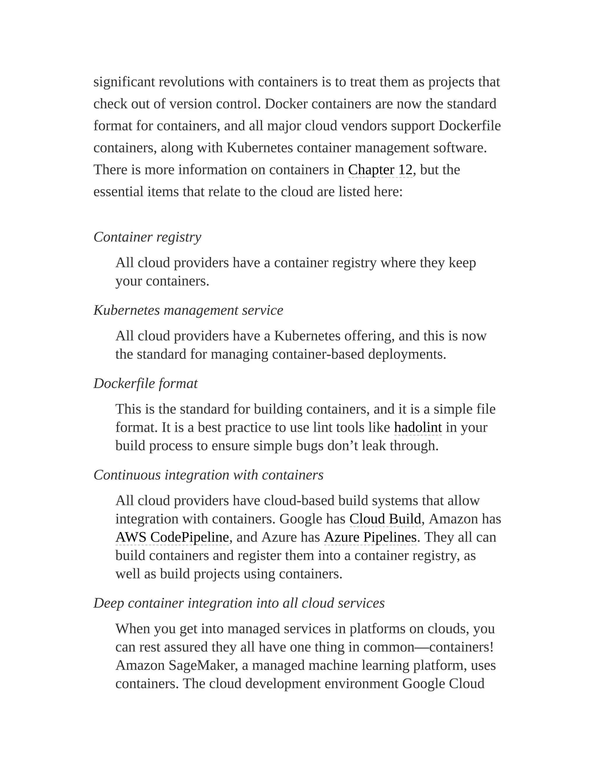 significant revolutions with containers is to treat them as projects that
check out of version control. Docker containers are now the standard
format for containers, and all major cloud vendors support Dockerfile
containers, along with Kubernetes container management software.
There is more information on containers in Chapter 12, but the
essential items that relate to the cloud are listed here:
Container registry
All cloud providers have a container registry where they keep
your containers.
Kubernetes management service
All cloud providers have a Kubernetes offering, and this is now
the standard for managing container-based deployments.
Dockerfile format
This is the standard for building containers, and it is a simple file
format. It is a best practice to use lint tools like hadolint in your
build process to ensure simple bugs don’t leak through.
Continuous integration with containers
All cloud providers have cloud-based build systems that allow
integration with containers. Google has Cloud Build, Amazon has
AWS CodePipeline, and Azure has Azure Pipelines. They all can
build containers and register them into a container registry, as
well as build projects using containers.
Deep container integration into all cloud services
When you get into managed services in platforms on clouds, you
can rest assured they all have one thing in common—containers!
Amazon SageMaker, a managed machine learning platform, uses
containers. The cloud development environment Google Cloud
 
