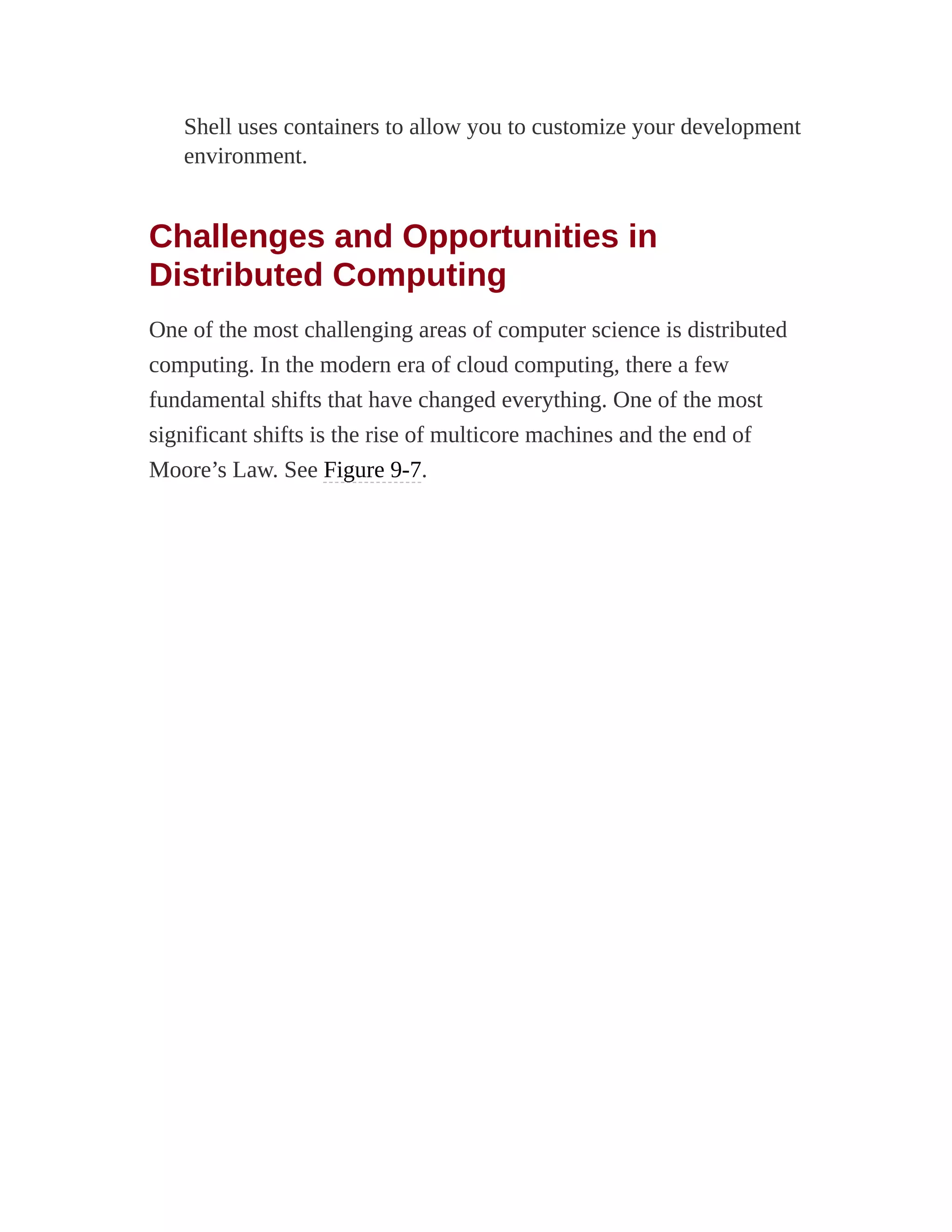 Shell uses containers to allow you to customize your development
environment.
Challenges and Opportunities in
Distributed Computing
One of the most challenging areas of computer science is distributed
computing. In the modern era of cloud computing, there a few
fundamental shifts that have changed everything. One of the most
significant shifts is the rise of multicore machines and the end of
Moore’s Law. See Figure 9-7.
 