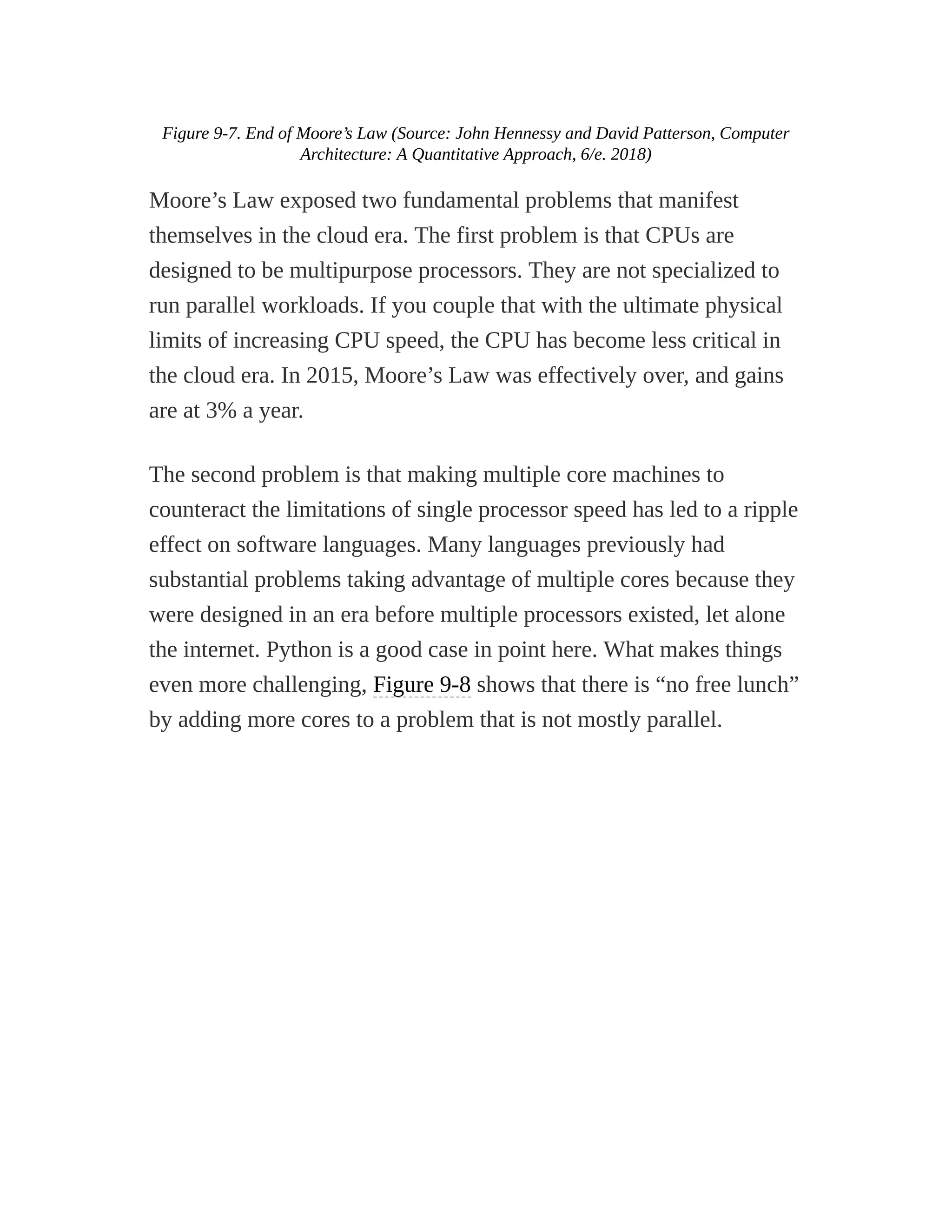 Figure 9-7. End of Moore’s Law (Source: John Hennessy and David Patterson, Computer
Architecture: A Quantitative Approach, 6/e. 2018)
Moore’s Law exposed two fundamental problems that manifest
themselves in the cloud era. The first problem is that CPUs are
designed to be multipurpose processors. They are not specialized to
run parallel workloads. If you couple that with the ultimate physical
limits of increasing CPU speed, the CPU has become less critical in
the cloud era. In 2015, Moore’s Law was effectively over, and gains
are at 3% a year.
The second problem is that making multiple core machines to
counteract the limitations of single processor speed has led to a ripple
effect on software languages. Many languages previously had
substantial problems taking advantage of multiple cores because they
were designed in an era before multiple processors existed, let alone
the internet. Python is a good case in point here. What makes things
even more challenging, Figure 9-8 shows that there is “no free lunch”
by adding more cores to a problem that is not mostly parallel.
 