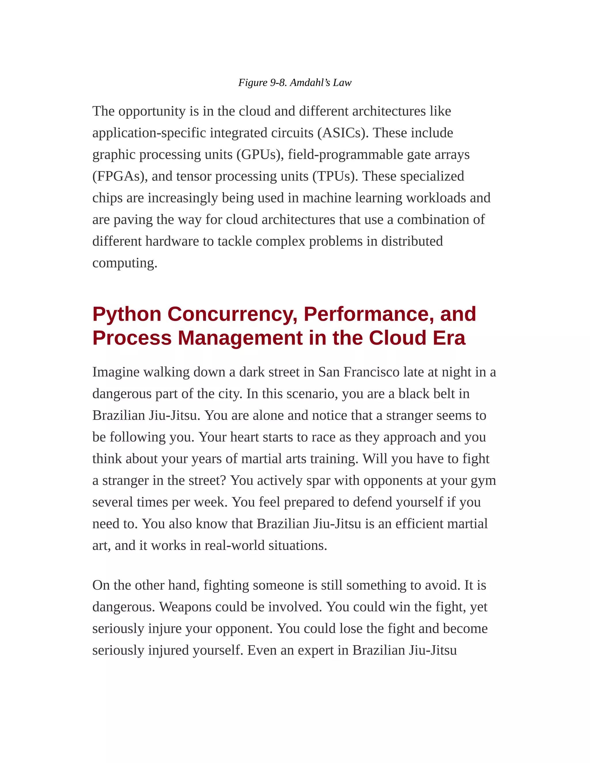 Figure 9-8. Amdahl’s Law
The opportunity is in the cloud and different architectures like
application-specific integrated circuits (ASICs). These include
graphic processing units (GPUs), field-programmable gate arrays
(FPGAs), and tensor processing units (TPUs). These specialized
chips are increasingly being used in machine learning workloads and
are paving the way for cloud architectures that use a combination of
different hardware to tackle complex problems in distributed
computing.
Python Concurrency, Performance, and
Process Management in the Cloud Era
Imagine walking down a dark street in San Francisco late at night in a
dangerous part of the city. In this scenario, you are a black belt in
Brazilian Jiu-Jitsu. You are alone and notice that a stranger seems to
be following you. Your heart starts to race as they approach and you
think about your years of martial arts training. Will you have to fight
a stranger in the street? You actively spar with opponents at your gym
several times per week. You feel prepared to defend yourself if you
need to. You also know that Brazilian Jiu-Jitsu is an efficient martial
art, and it works in real-world situations.
On the other hand, fighting someone is still something to avoid. It is
dangerous. Weapons could be involved. You could win the fight, yet
seriously injure your opponent. You could lose the fight and become
seriously injured yourself. Even an expert in Brazilian Jiu-Jitsu
 