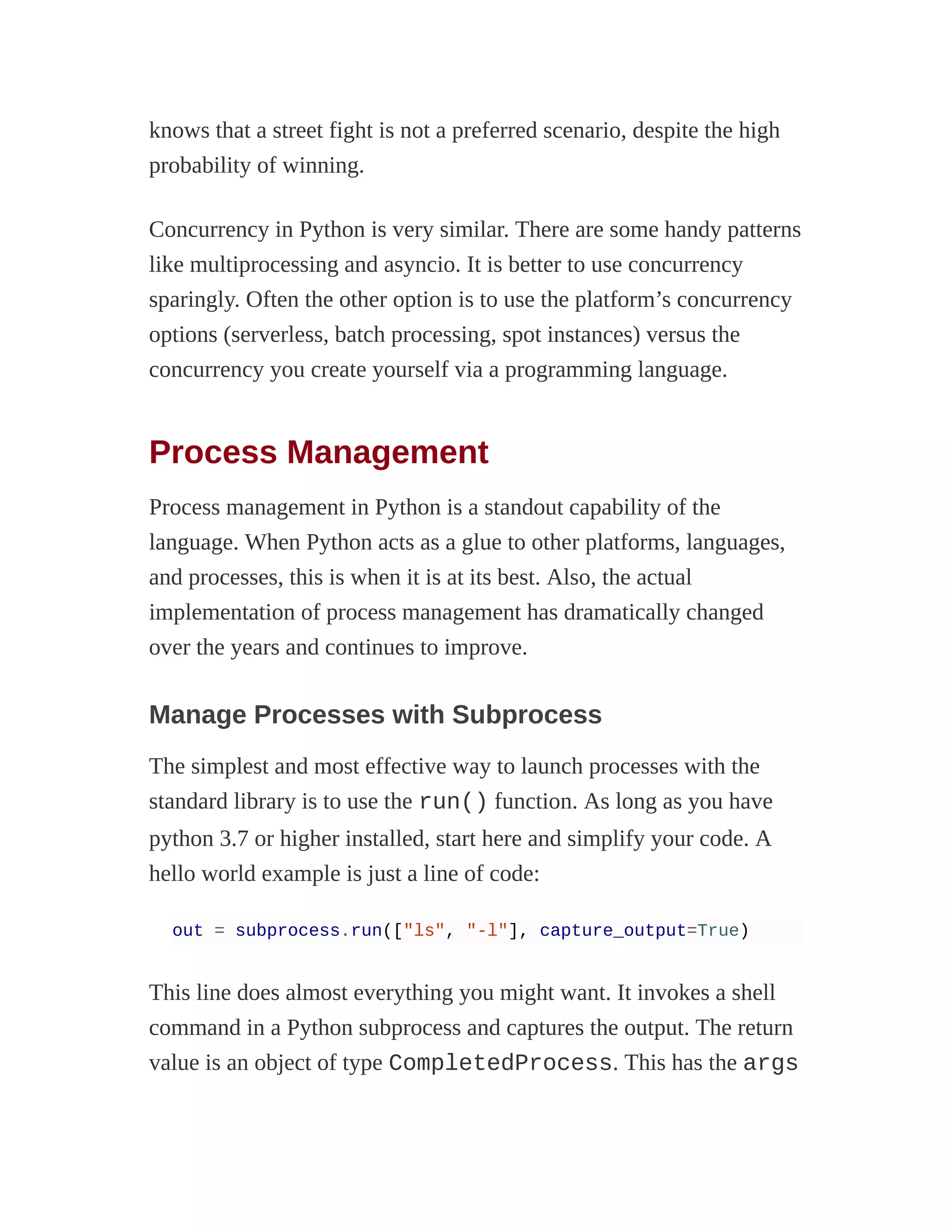 knows that a street fight is not a preferred scenario, despite the high
probability of winning.
Concurrency in Python is very similar. There are some handy patterns
like multiprocessing and asyncio. It is better to use concurrency
sparingly. Often the other option is to use the platform’s concurrency
options (serverless, batch processing, spot instances) versus the
concurrency you create yourself via a programming language.
Process Management
Process management in Python is a standout capability of the
language. When Python acts as a glue to other platforms, languages,
and processes, this is when it is at its best. Also, the actual
implementation of process management has dramatically changed
over the years and continues to improve.
Manage Processes with Subprocess
The simplest and most effective way to launch processes with the
standard library is to use the run() function. As long as you have
python 3.7 or higher installed, start here and simplify your code. A
hello world example is just a line of code:
out = subprocess.run(["ls", "-l"], capture_output=True)
This line does almost everything you might want. It invokes a shell
command in a Python subprocess and captures the output. The return
value is an object of type CompletedProcess. This has the args
 