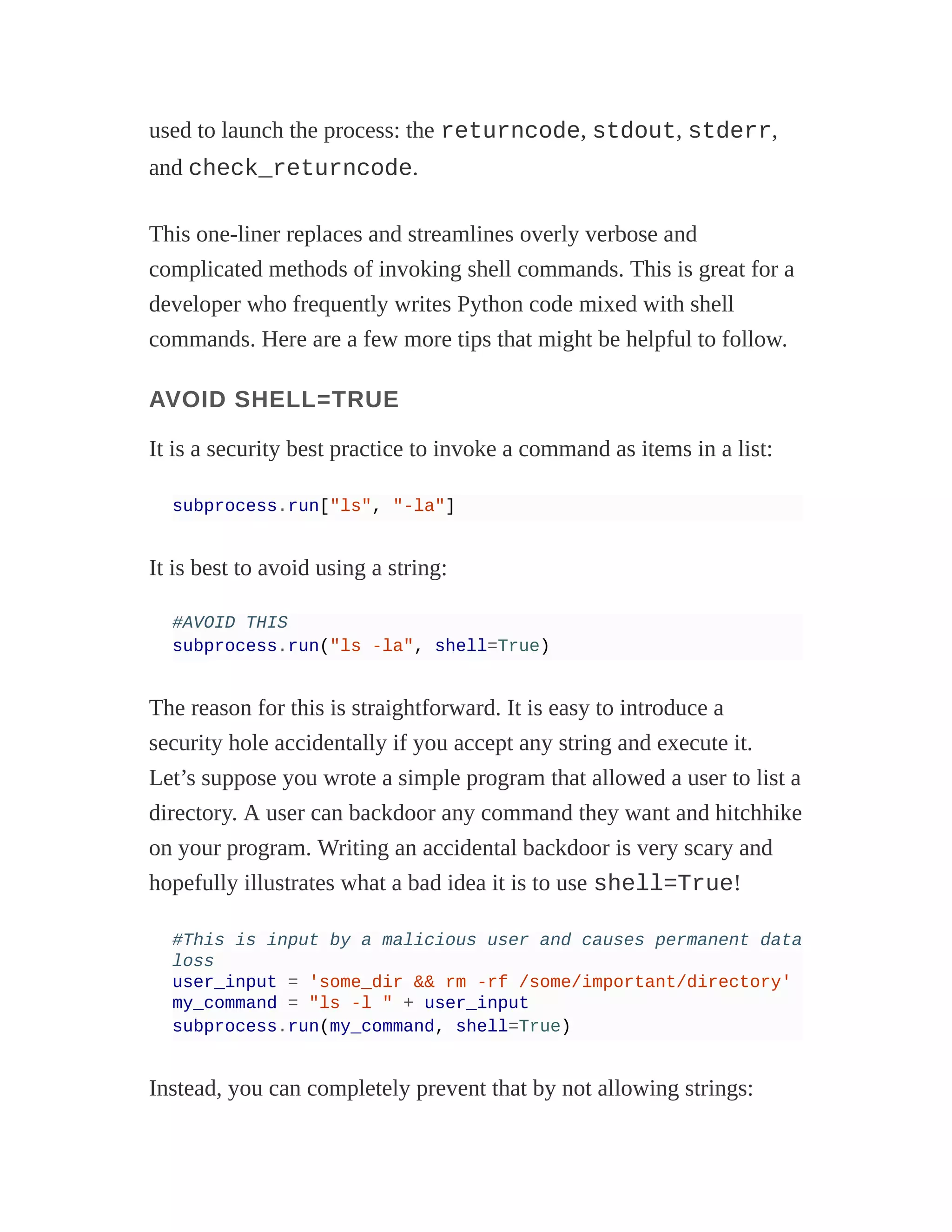 used to launch the process: the returncode, stdout, stderr,
and check_returncode.
This one-liner replaces and streamlines overly verbose and
complicated methods of invoking shell commands. This is great for a
developer who frequently writes Python code mixed with shell
commands. Here are a few more tips that might be helpful to follow.
AVOID SHELL=TRUE
It is a security best practice to invoke a command as items in a list:
subprocess.run["ls", "-la"]
It is best to avoid using a string:
#AVOID THIS
subprocess.run("ls -la", shell=True)
The reason for this is straightforward. It is easy to introduce a
security hole accidentally if you accept any string and execute it.
Let’s suppose you wrote a simple program that allowed a user to list a
directory. A user can backdoor any command they want and hitchhike
on your program. Writing an accidental backdoor is very scary and
hopefully illustrates what a bad idea it is to use shell=True!
#This is input by a malicious user and causes permanent data
loss
user_input = 'some_dir && rm -rf /some/important/directory'
my_command = "ls -l " + user_input
subprocess.run(my_command, shell=True)
Instead, you can completely prevent that by not allowing strings:
 