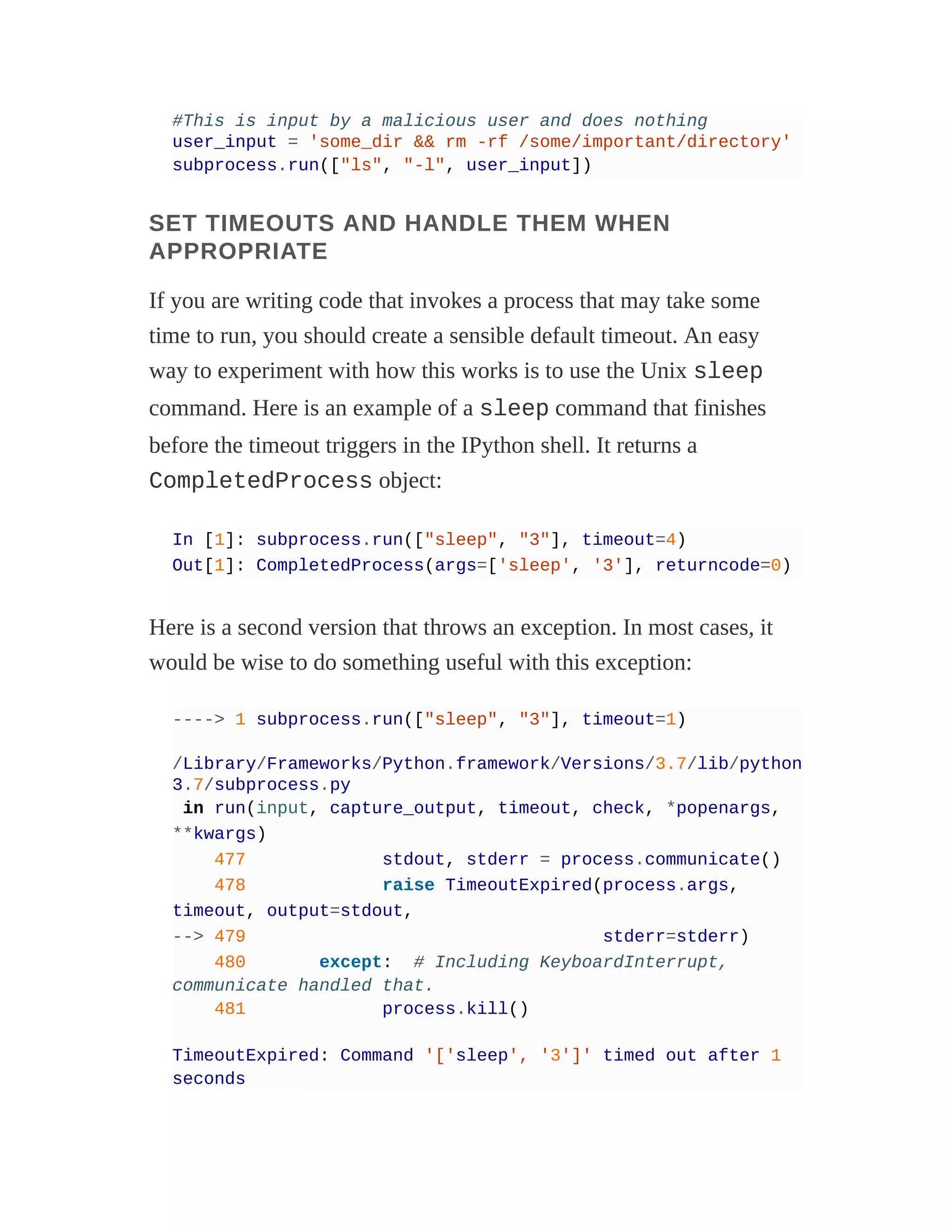 #This is input by a malicious user and does nothing
user_input = 'some_dir && rm -rf /some/important/directory'
subprocess.run(["ls", "-l", user_input])
SET TIMEOUTS AND HANDLE THEM WHEN
APPROPRIATE
If you are writing code that invokes a process that may take some
time to run, you should create a sensible default timeout. An easy
way to experiment with how this works is to use the Unix sleep
command. Here is an example of a sleep command that finishes
before the timeout triggers in the IPython shell. It returns a
CompletedProcess object:
In [1]: subprocess.run(["sleep", "3"], timeout=4)
Out[1]: CompletedProcess(args=['sleep', '3'], returncode=0)
Here is a second version that throws an exception. In most cases, it
would be wise to do something useful with this exception:
----> 1 subprocess.run(["sleep", "3"], timeout=1)
/Library/Frameworks/Python.framework/Versions/3.7/lib/python
3.7/subprocess.py
in run(input, capture_output, timeout, check, *popenargs,
**kwargs)
477 stdout, stderr = process.communicate()
478 raise TimeoutExpired(process.args,
timeout, output=stdout,
--> 479 stderr=stderr)
480 except: # Including KeyboardInterrupt,
communicate handled that.
481 process.kill()
TimeoutExpired: Command '['sleep', '3']' timed out after 1
seconds
 