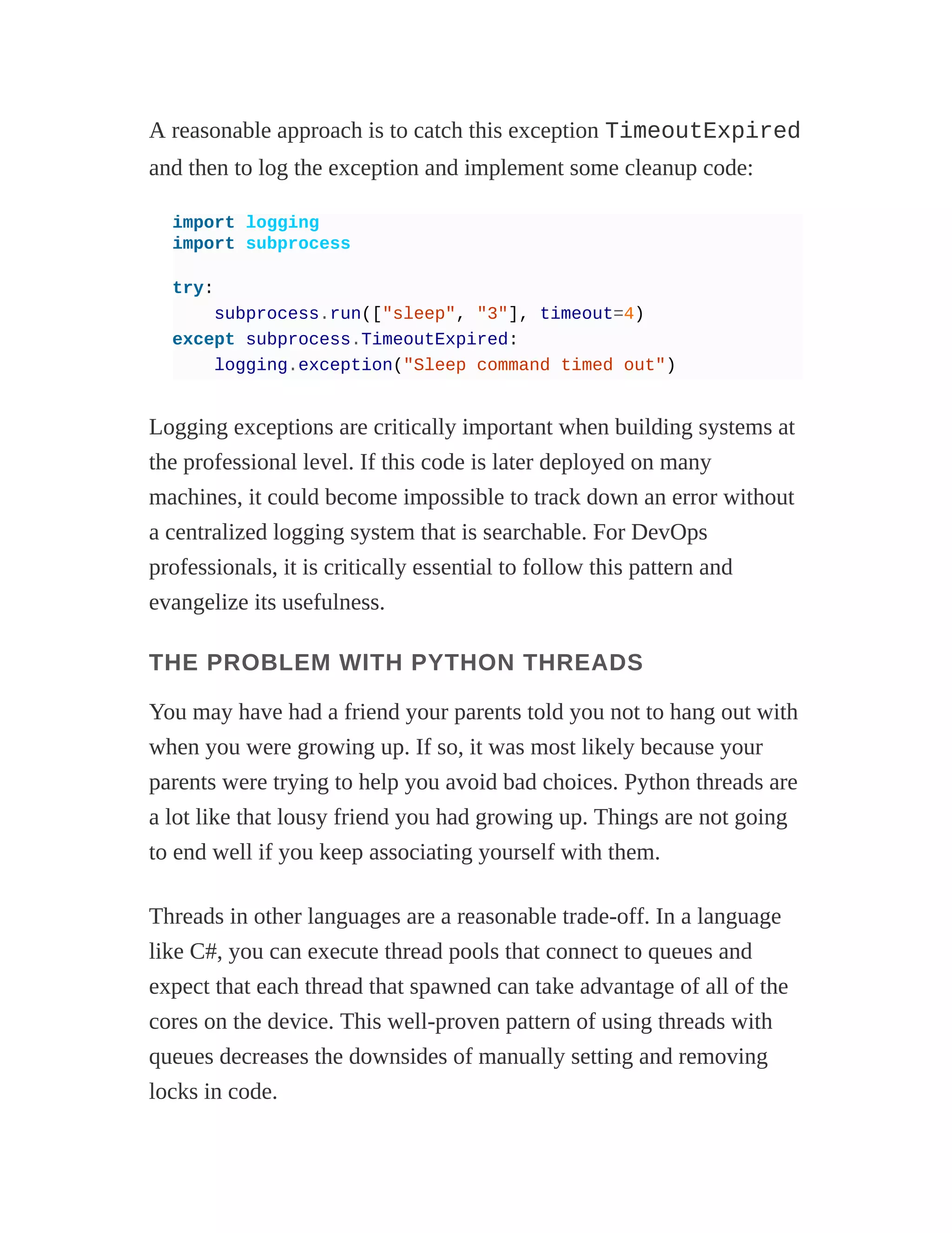 A reasonable approach is to catch this exception TimeoutExpired
and then to log the exception and implement some cleanup code:
import logging
import subprocess
try:
subprocess.run(["sleep", "3"], timeout=4)
except subprocess.TimeoutExpired:
logging.exception("Sleep command timed out")
Logging exceptions are critically important when building systems at
the professional level. If this code is later deployed on many
machines, it could become impossible to track down an error without
a centralized logging system that is searchable. For DevOps
professionals, it is critically essential to follow this pattern and
evangelize its usefulness.
THE PROBLEM WITH PYTHON THREADS
You may have had a friend your parents told you not to hang out with
when you were growing up. If so, it was most likely because your
parents were trying to help you avoid bad choices. Python threads are
a lot like that lousy friend you had growing up. Things are not going
to end well if you keep associating yourself with them.
Threads in other languages are a reasonable trade-off. In a language
like C#, you can execute thread pools that connect to queues and
expect that each thread that spawned can take advantage of all of the
cores on the device. This well-proven pattern of using threads with
queues decreases the downsides of manually setting and removing
locks in code.
 