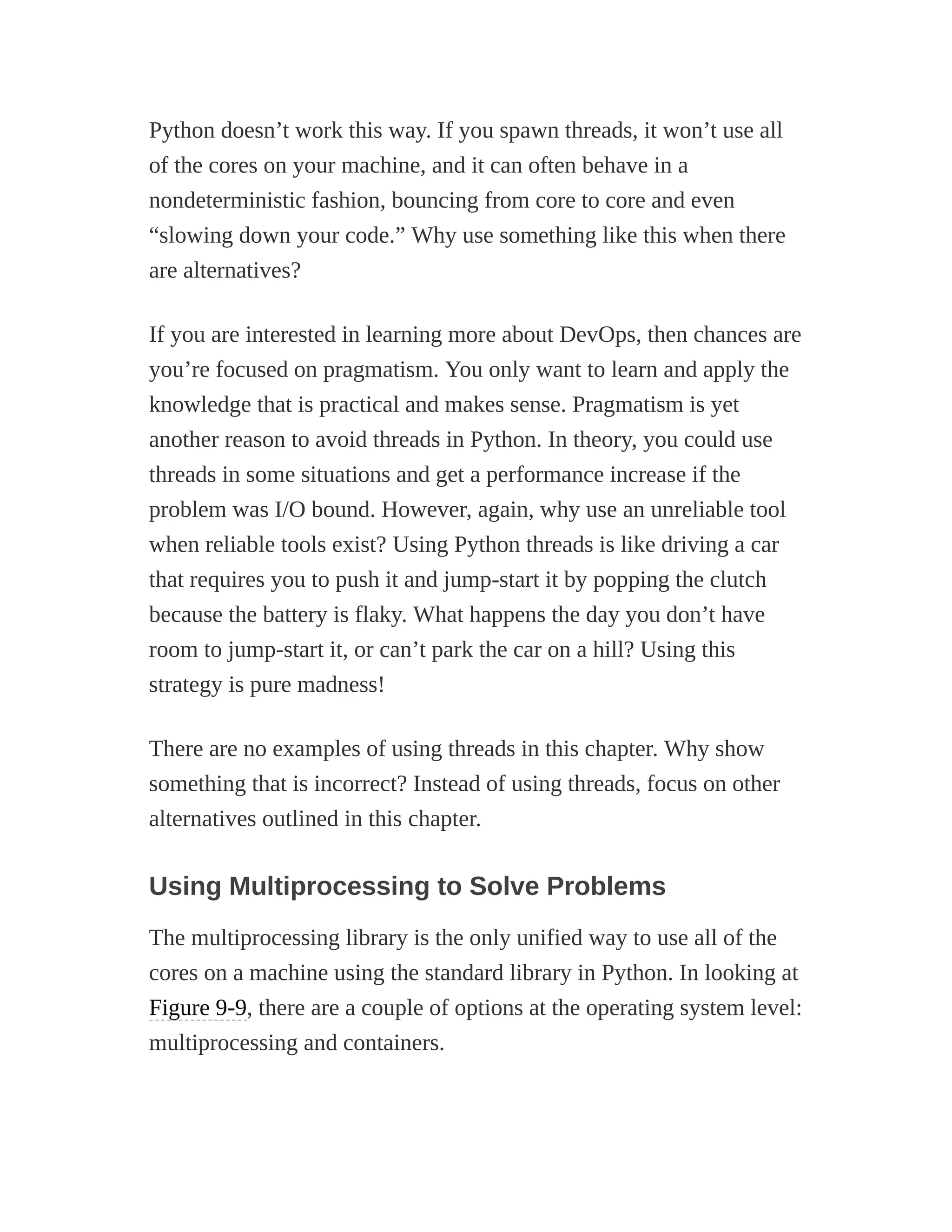 Python doesn’t work this way. If you spawn threads, it won’t use all
of the cores on your machine, and it can often behave in a
nondeterministic fashion, bouncing from core to core and even
“slowing down your code.” Why use something like this when there
are alternatives?
If you are interested in learning more about DevOps, then chances are
you’re focused on pragmatism. You only want to learn and apply the
knowledge that is practical and makes sense. Pragmatism is yet
another reason to avoid threads in Python. In theory, you could use
threads in some situations and get a performance increase if the
problem was I/O bound. However, again, why use an unreliable tool
when reliable tools exist? Using Python threads is like driving a car
that requires you to push it and jump-start it by popping the clutch
because the battery is flaky. What happens the day you don’t have
room to jump-start it, or can’t park the car on a hill? Using this
strategy is pure madness!
There are no examples of using threads in this chapter. Why show
something that is incorrect? Instead of using threads, focus on other
alternatives outlined in this chapter.
Using Multiprocessing to Solve Problems
The multiprocessing library is the only unified way to use all of the
cores on a machine using the standard library in Python. In looking at
Figure 9-9, there are a couple of options at the operating system level:
multiprocessing and containers.
 