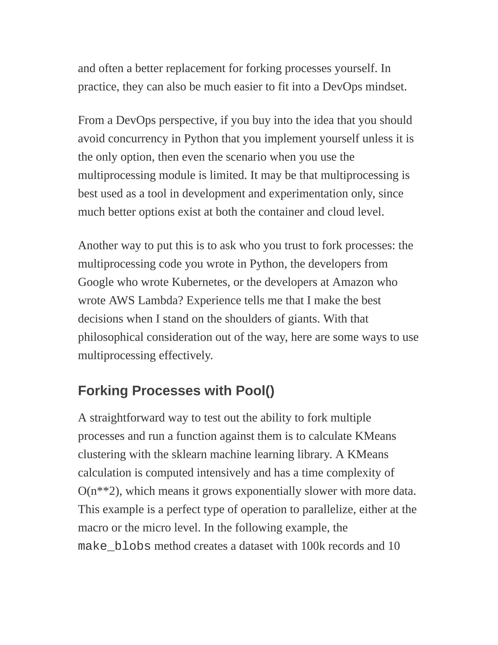and often a better replacement for forking processes yourself. In
practice, they can also be much easier to fit into a DevOps mindset.
From a DevOps perspective, if you buy into the idea that you should
avoid concurrency in Python that you implement yourself unless it is
the only option, then even the scenario when you use the
multiprocessing module is limited. It may be that multiprocessing is
best used as a tool in development and experimentation only, since
much better options exist at both the container and cloud level.
Another way to put this is to ask who you trust to fork processes: the
multiprocessing code you wrote in Python, the developers from
Google who wrote Kubernetes, or the developers at Amazon who
wrote AWS Lambda? Experience tells me that I make the best
decisions when I stand on the shoulders of giants. With that
philosophical consideration out of the way, here are some ways to use
multiprocessing effectively.
Forking Processes with Pool()
A straightforward way to test out the ability to fork multiple
processes and run a function against them is to calculate KMeans
clustering with the sklearn machine learning library. A KMeans
calculation is computed intensively and has a time complexity of
O(n**2), which means it grows exponentially slower with more data.
This example is a perfect type of operation to parallelize, either at the
macro or the micro level. In the following example, the
make_blobs method creates a dataset with 100k records and 10
 