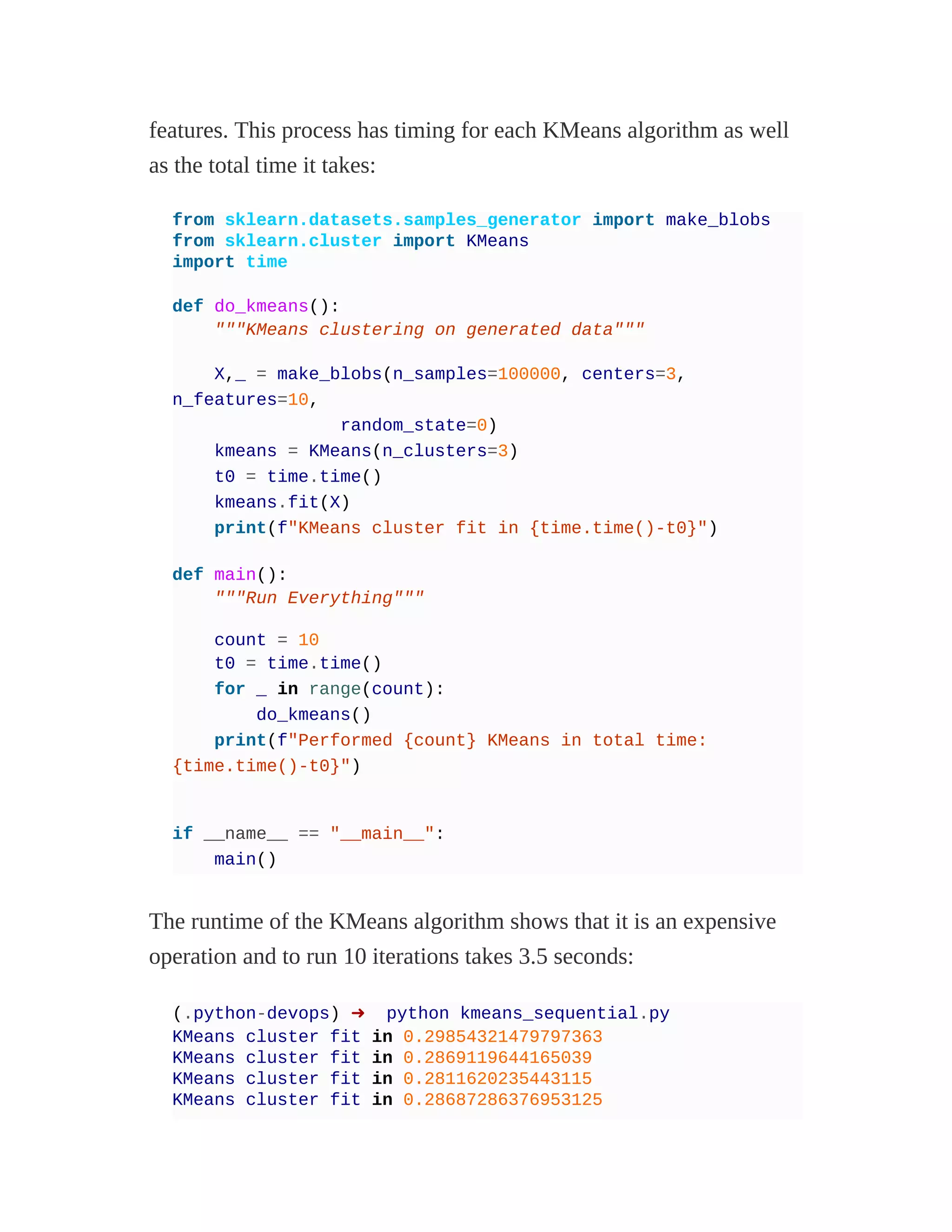 features. This process has timing for each KMeans algorithm as well
as the total time it takes:
from sklearn.datasets.samples_generator import make_blobs
from sklearn.cluster import KMeans
import time
def do_kmeans():
"""KMeans clustering on generated data"""
X,_ = make_blobs(n_samples=100000, centers=3,
n_features=10,
random_state=0)
kmeans = KMeans(n_clusters=3)
t0 = time.time()
kmeans.fit(X)
print(f"KMeans cluster fit in {time.time()-t0}")
def main():
"""Run Everything"""
count = 10
t0 = time.time()
for _ in range(count):
do_kmeans()
print(f"Performed {count} KMeans in total time:
{time.time()-t0}")
if __name__ == "__main__":
main()
The runtime of the KMeans algorithm shows that it is an expensive
operation and to run 10 iterations takes 3.5 seconds:
(.python-devops) ➜ python kmeans_sequential.py
KMeans cluster fit in 0.29854321479797363
KMeans cluster fit in 0.2869119644165039
KMeans cluster fit in 0.2811620235443115
KMeans cluster fit in 0.28687286376953125
 