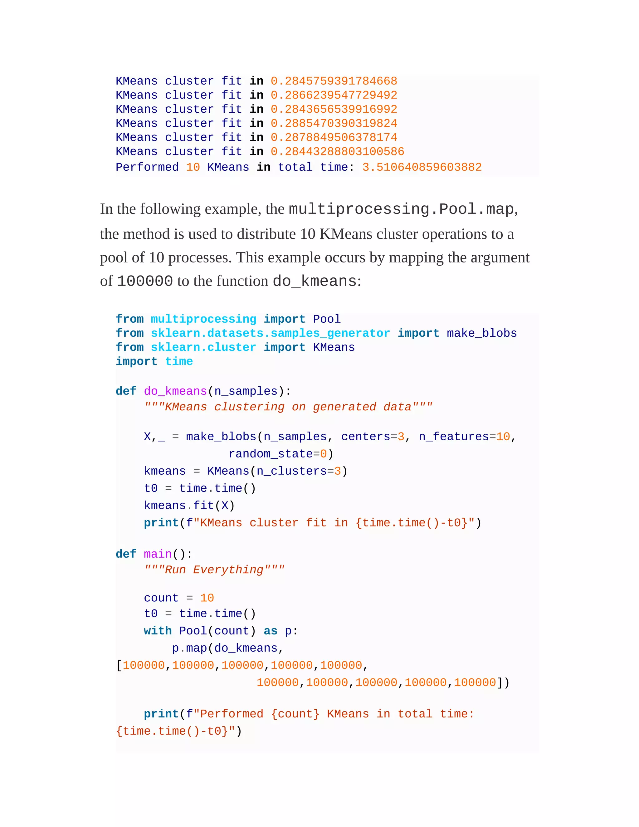 KMeans cluster fit in 0.2845759391784668
KMeans cluster fit in 0.2866239547729492
KMeans cluster fit in 0.2843656539916992
KMeans cluster fit in 0.2885470390319824
KMeans cluster fit in 0.2878849506378174
KMeans cluster fit in 0.28443288803100586
Performed 10 KMeans in total time: 3.510640859603882
In the following example, the multiprocessing.Pool.map,
the method is used to distribute 10 KMeans cluster operations to a
pool of 10 processes. This example occurs by mapping the argument
of 100000 to the function do_kmeans:
from multiprocessing import Pool
from sklearn.datasets.samples_generator import make_blobs
from sklearn.cluster import KMeans
import time
def do_kmeans(n_samples):
"""KMeans clustering on generated data"""
X,_ = make_blobs(n_samples, centers=3, n_features=10,
random_state=0)
kmeans = KMeans(n_clusters=3)
t0 = time.time()
kmeans.fit(X)
print(f"KMeans cluster fit in {time.time()-t0}")
def main():
"""Run Everything"""
count = 10
t0 = time.time()
with Pool(count) as p:
p.map(do_kmeans,
[100000,100000,100000,100000,100000,
100000,100000,100000,100000,100000])
print(f"Performed {count} KMeans in total time:
{time.time()-t0}")
 