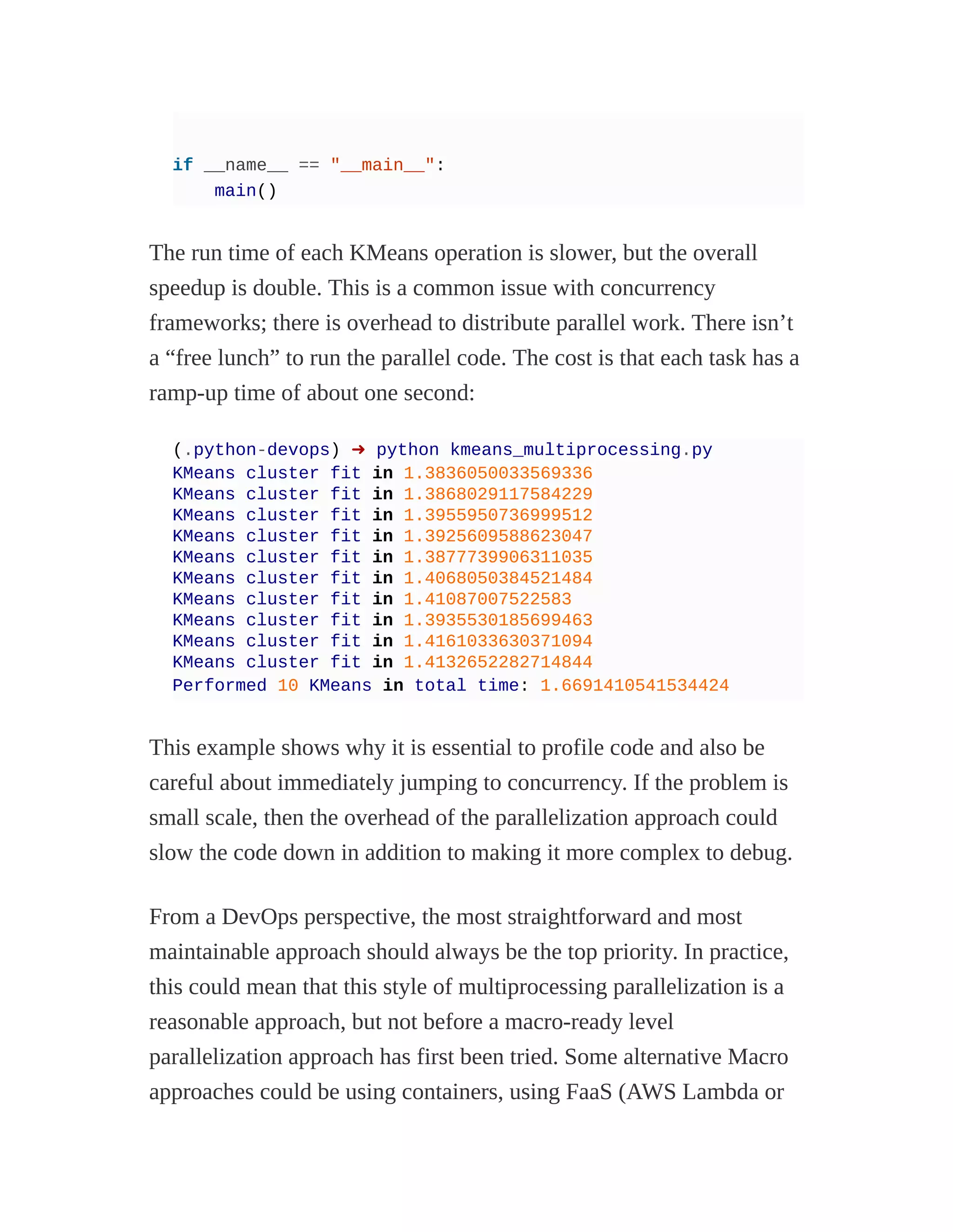 if __name__ == "__main__":
main()
The run time of each KMeans operation is slower, but the overall
speedup is double. This is a common issue with concurrency
frameworks; there is overhead to distribute parallel work. There isn’t
a “free lunch” to run the parallel code. The cost is that each task has a
ramp-up time of about one second:
(.python-devops) ➜ python kmeans_multiprocessing.py
KMeans cluster fit in 1.3836050033569336
KMeans cluster fit in 1.3868029117584229
KMeans cluster fit in 1.3955950736999512
KMeans cluster fit in 1.3925609588623047
KMeans cluster fit in 1.3877739906311035
KMeans cluster fit in 1.4068050384521484
KMeans cluster fit in 1.41087007522583
KMeans cluster fit in 1.3935530185699463
KMeans cluster fit in 1.4161033630371094
KMeans cluster fit in 1.4132652282714844
Performed 10 KMeans in total time: 1.6691410541534424
This example shows why it is essential to profile code and also be
careful about immediately jumping to concurrency. If the problem is
small scale, then the overhead of the parallelization approach could
slow the code down in addition to making it more complex to debug.
From a DevOps perspective, the most straightforward and most
maintainable approach should always be the top priority. In practice,
this could mean that this style of multiprocessing parallelization is a
reasonable approach, but not before a macro-ready level
parallelization approach has first been tried. Some alternative Macro
approaches could be using containers, using FaaS (AWS Lambda or
 