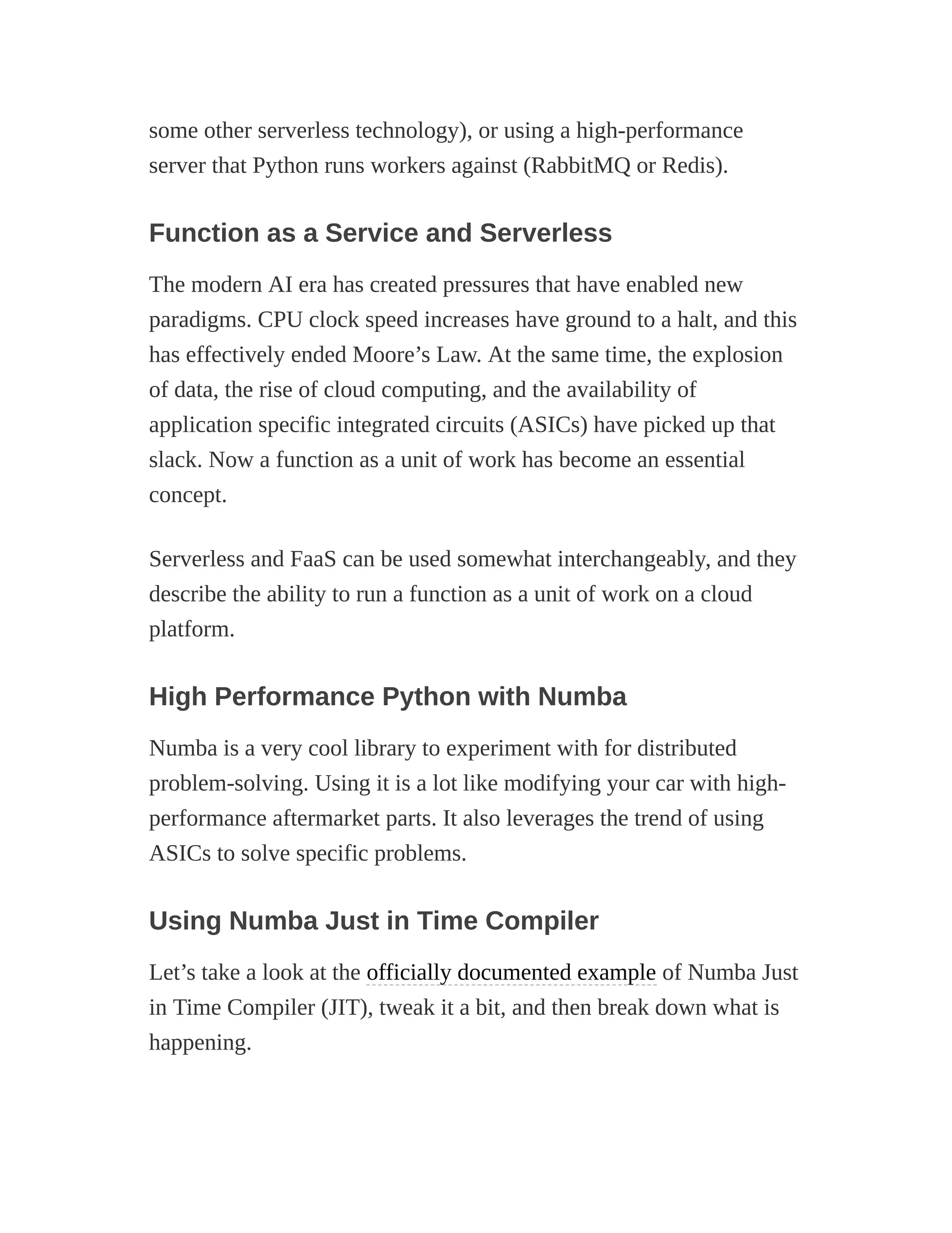 some other serverless technology), or using a high-performance
server that Python runs workers against (RabbitMQ or Redis).
Function as a Service and Serverless
The modern AI era has created pressures that have enabled new
paradigms. CPU clock speed increases have ground to a halt, and this
has effectively ended Moore’s Law. At the same time, the explosion
of data, the rise of cloud computing, and the availability of
application specific integrated circuits (ASICs) have picked up that
slack. Now a function as a unit of work has become an essential
concept.
Serverless and FaaS can be used somewhat interchangeably, and they
describe the ability to run a function as a unit of work on a cloud
platform.
High Performance Python with Numba
Numba is a very cool library to experiment with for distributed
problem-solving. Using it is a lot like modifying your car with high-
performance aftermarket parts. It also leverages the trend of using
ASICs to solve specific problems.
Using Numba Just in Time Compiler
Let’s take a look at the officially documented example of Numba Just
in Time Compiler (JIT), tweak it a bit, and then break down what is
happening.
 