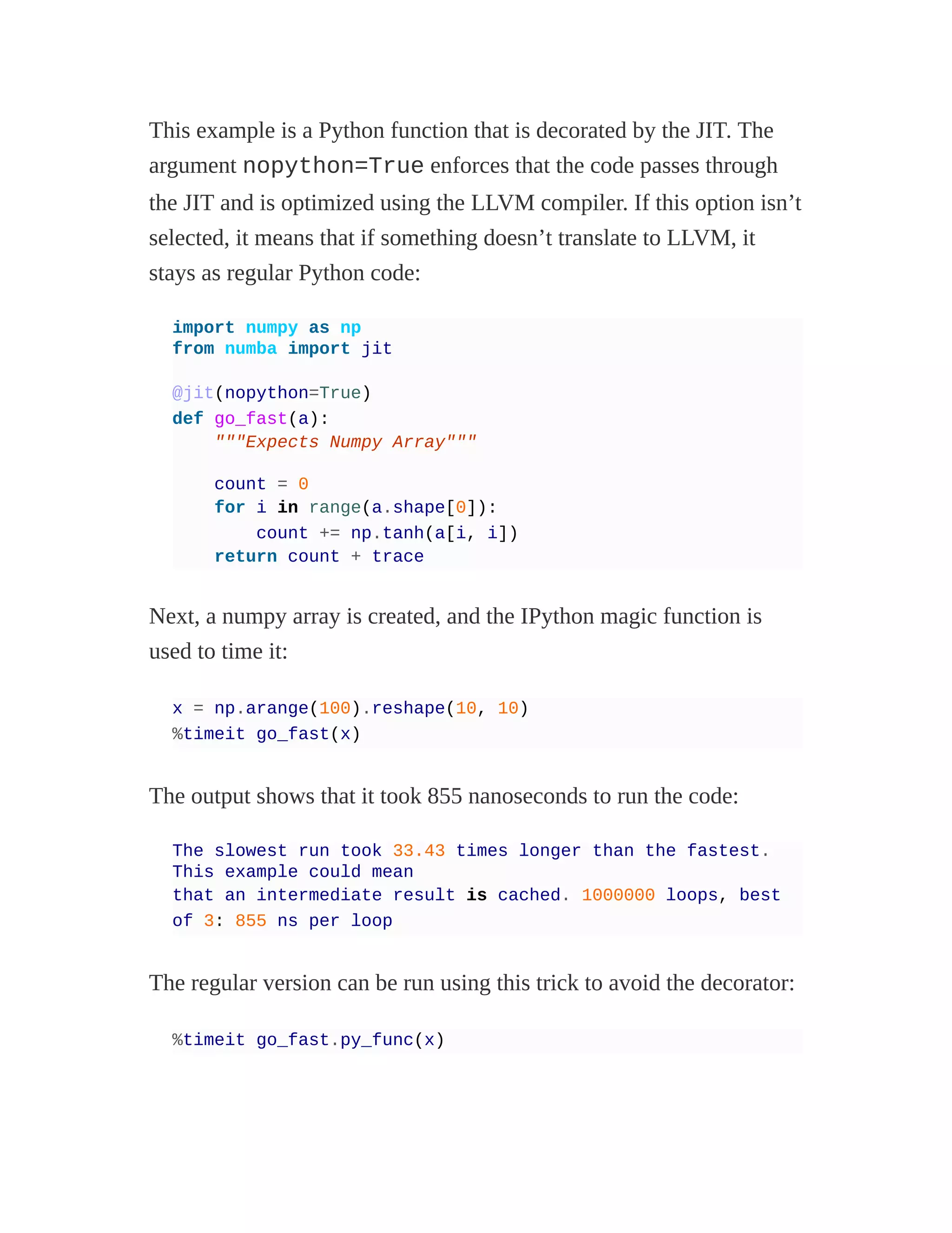 This example is a Python function that is decorated by the JIT. The
argument nopython=True enforces that the code passes through
the JIT and is optimized using the LLVM compiler. If this option isn’t
selected, it means that if something doesn’t translate to LLVM, it
stays as regular Python code:
import numpy as np
from numba import jit
@jit(nopython=True)
def go_fast(a):
"""Expects Numpy Array"""
count = 0
for i in range(a.shape[0]):
count += np.tanh(a[i, i])
return count + trace
Next, a numpy array is created, and the IPython magic function is
used to time it:
x = np.arange(100).reshape(10, 10)
%timeit go_fast(x)
The output shows that it took 855 nanoseconds to run the code:
The slowest run took 33.43 times longer than the fastest.
This example could mean
that an intermediate result is cached. 1000000 loops, best
of 3: 855 ns per loop
The regular version can be run using this trick to avoid the decorator:
%timeit go_fast.py_func(x)
 
