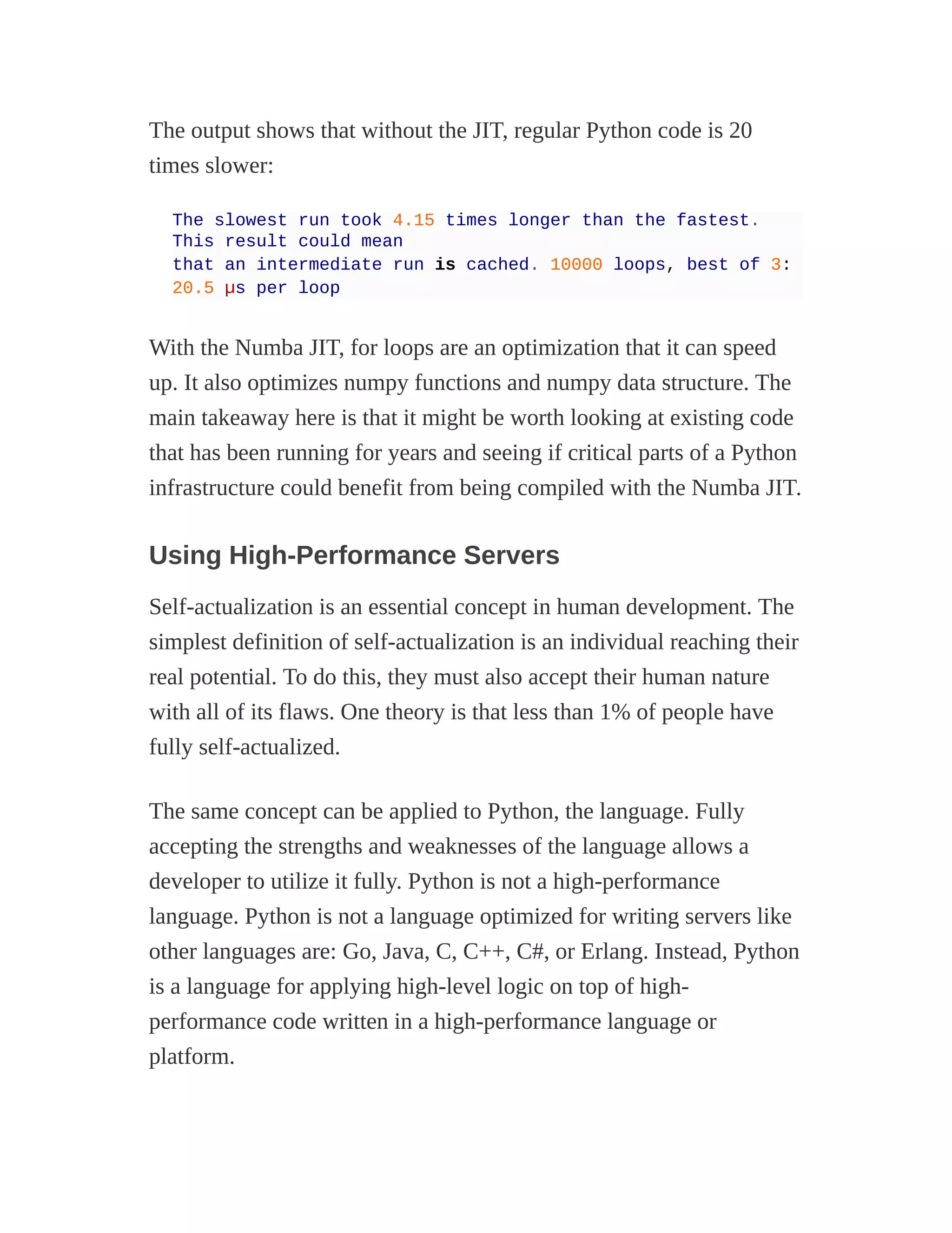 The output shows that without the JIT, regular Python code is 20
times slower:
The slowest run took 4.15 times longer than the fastest.
This result could mean
that an intermediate run is cached. 10000 loops, best of 3:
20.5 µs per loop
With the Numba JIT, for loops are an optimization that it can speed
up. It also optimizes numpy functions and numpy data structure. The
main takeaway here is that it might be worth looking at existing code
that has been running for years and seeing if critical parts of a Python
infrastructure could benefit from being compiled with the Numba JIT.
Using High-Performance Servers
Self-actualization is an essential concept in human development. The
simplest definition of self-actualization is an individual reaching their
real potential. To do this, they must also accept their human nature
with all of its flaws. One theory is that less than 1% of people have
fully self-actualized.
The same concept can be applied to Python, the language. Fully
accepting the strengths and weaknesses of the language allows a
developer to utilize it fully. Python is not a high-performance
language. Python is not a language optimized for writing servers like
other languages are: Go, Java, C, C++, C#, or Erlang. Instead, Python
is a language for applying high-level logic on top of high-
performance code written in a high-performance language or
platform.
 