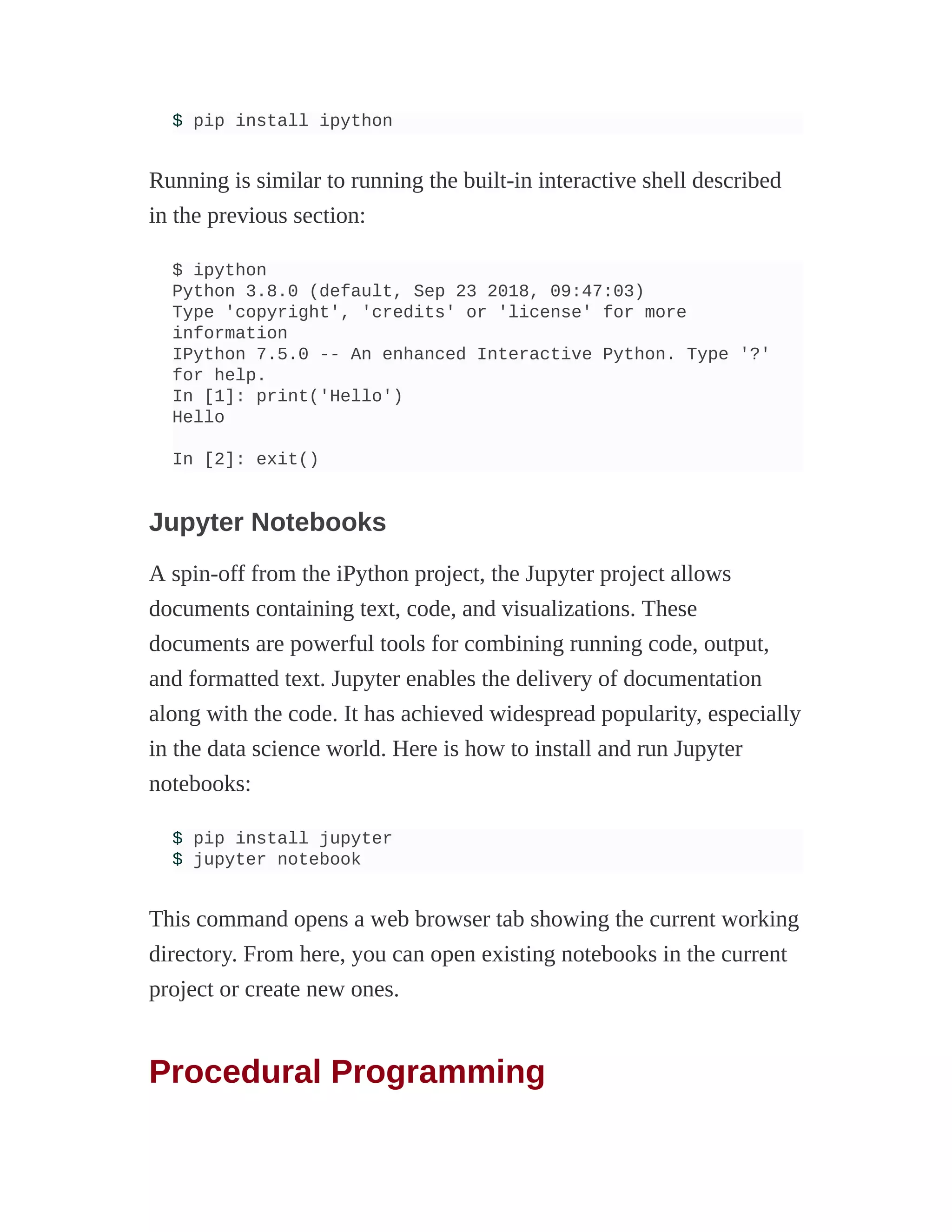 $ pip install ipython
Running is similar to running the built-in interactive shell described
in the previous section:
$ ipython
Python 3.8.0 (default, Sep 23 2018, 09:47:03)
Type 'copyright', 'credits' or 'license' for more
information
IPython 7.5.0 -- An enhanced Interactive Python. Type '?'
for help.
In [1]: print('Hello')
Hello
In [2]: exit()
Jupyter Notebooks
A spin-off from the iPython project, the Jupyter project allows
documents containing text, code, and visualizations. These
documents are powerful tools for combining running code, output,
and formatted text. Jupyter enables the delivery of documentation
along with the code. It has achieved widespread popularity, especially
in the data science world. Here is how to install and run Jupyter
notebooks:
$ pip install jupyter
$ jupyter notebook
This command opens a web browser tab showing the current working
directory. From here, you can open existing notebooks in the current
project or create new ones.
Procedural Programming
 