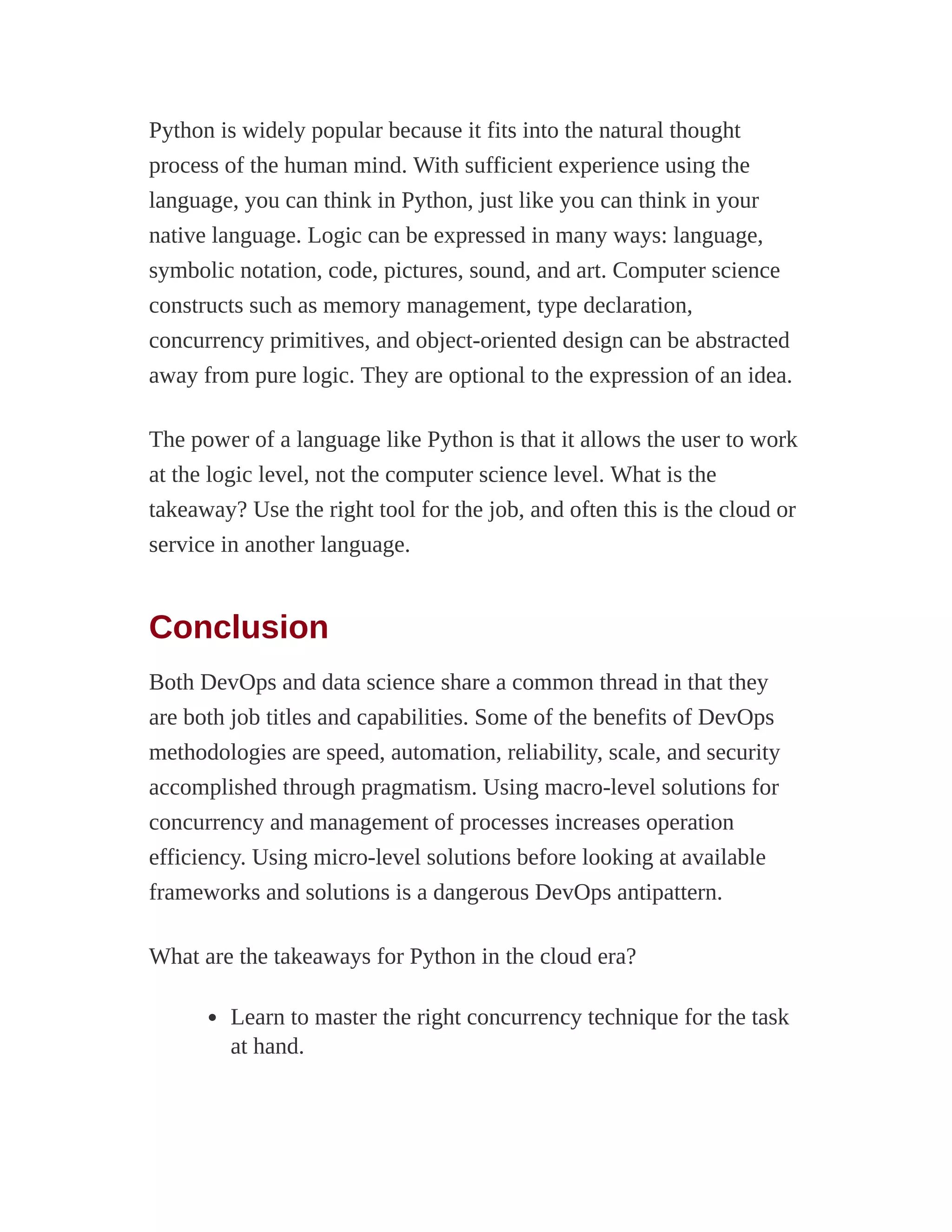 Python is widely popular because it fits into the natural thought
process of the human mind. With sufficient experience using the
language, you can think in Python, just like you can think in your
native language. Logic can be expressed in many ways: language,
symbolic notation, code, pictures, sound, and art. Computer science
constructs such as memory management, type declaration,
concurrency primitives, and object-oriented design can be abstracted
away from pure logic. They are optional to the expression of an idea.
The power of a language like Python is that it allows the user to work
at the logic level, not the computer science level. What is the
takeaway? Use the right tool for the job, and often this is the cloud or
service in another language.
Conclusion
Both DevOps and data science share a common thread in that they
are both job titles and capabilities. Some of the benefits of DevOps
methodologies are speed, automation, reliability, scale, and security
accomplished through pragmatism. Using macro-level solutions for
concurrency and management of processes increases operation
efficiency. Using micro-level solutions before looking at available
frameworks and solutions is a dangerous DevOps antipattern.
What are the takeaways for Python in the cloud era?
Learn to master the right concurrency technique for the task
at hand.
 