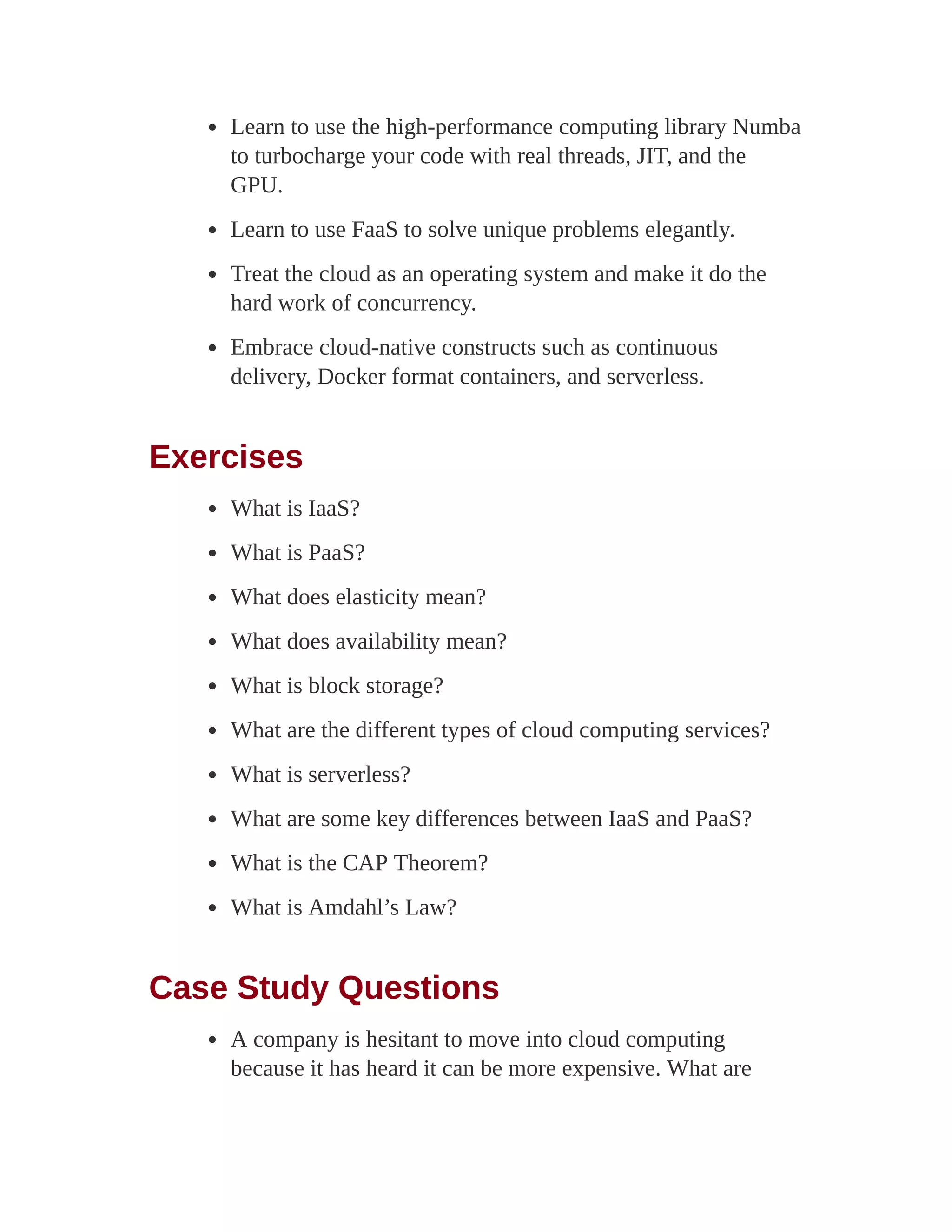 Learn to use the high-performance computing library Numba
to turbocharge your code with real threads, JIT, and the
GPU.
Learn to use FaaS to solve unique problems elegantly.
Treat the cloud as an operating system and make it do the
hard work of concurrency.
Embrace cloud-native constructs such as continuous
delivery, Docker format containers, and serverless.
Exercises
What is IaaS?
What is PaaS?
What does elasticity mean?
What does availability mean?
What is block storage?
What are the different types of cloud computing services?
What is serverless?
What are some key differences between IaaS and PaaS?
What is the CAP Theorem?
What is Amdahl’s Law?
Case Study Questions
A company is hesitant to move into cloud computing
because it has heard it can be more expensive. What are
 