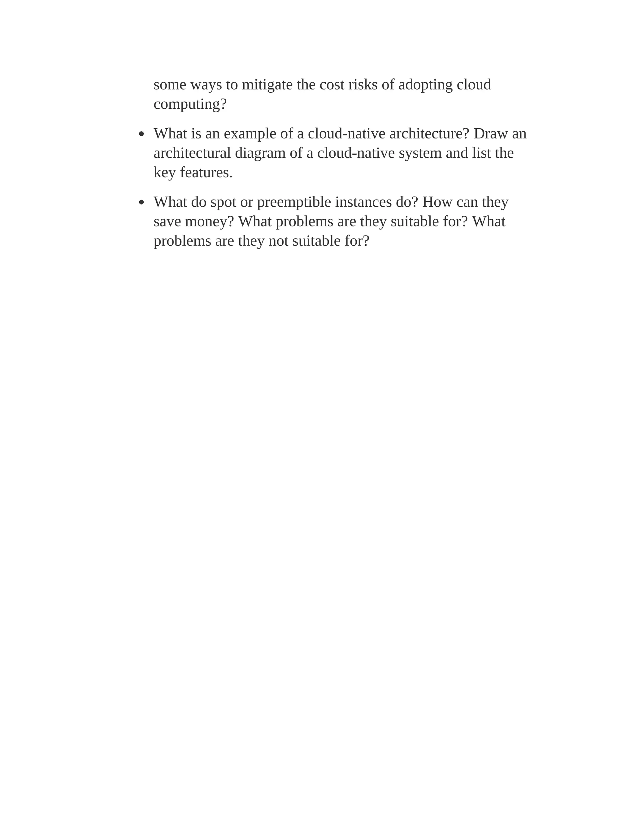 some ways to mitigate the cost risks of adopting cloud
computing?
What is an example of a cloud-native architecture? Draw an
architectural diagram of a cloud-native system and list the
key features.
What do spot or preemptible instances do? How can they
save money? What problems are they suitable for? What
problems are they not suitable for?
 