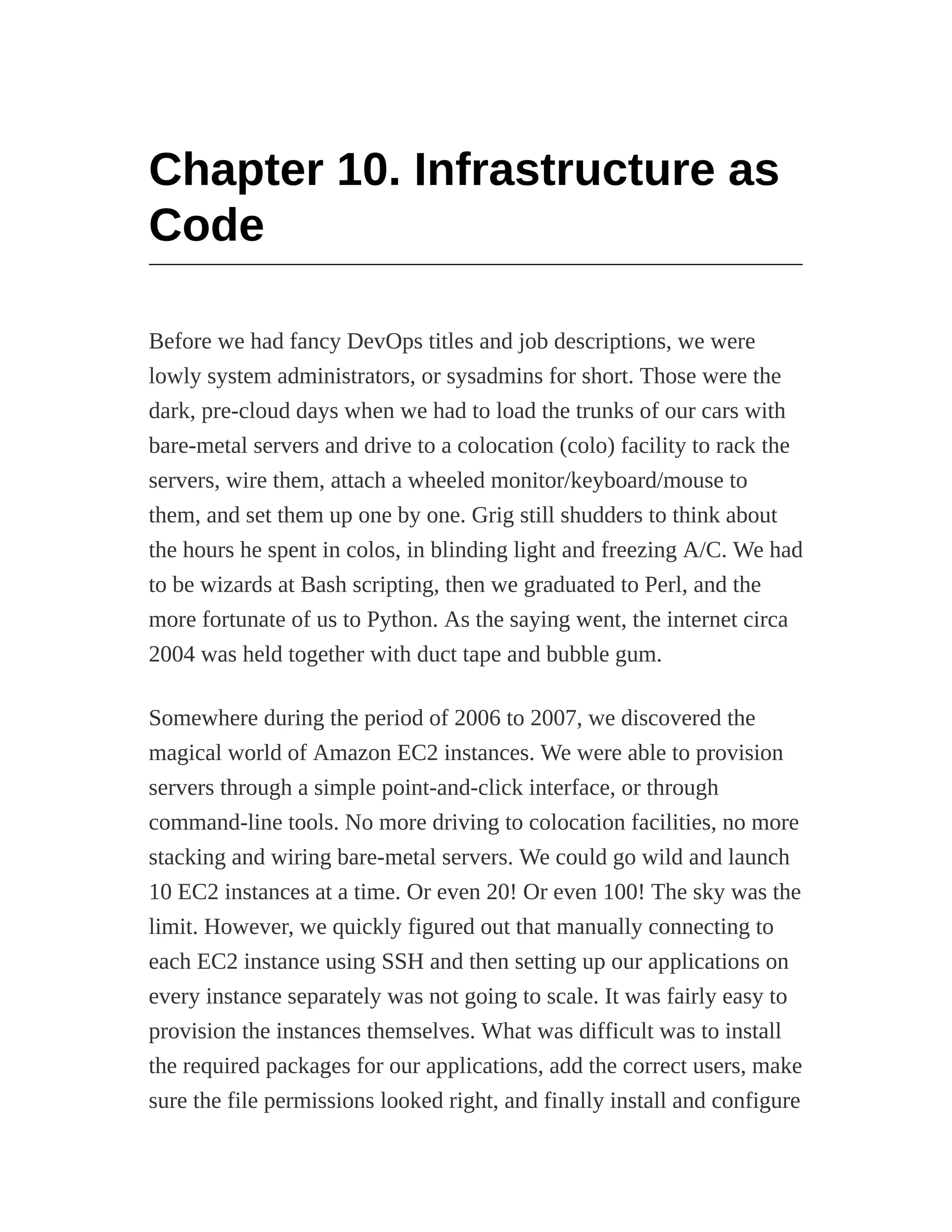 Chapter 10. Infrastructure as
Code
Before we had fancy DevOps titles and job descriptions, we were
lowly system administrators, or sysadmins for short. Those were the
dark, pre-cloud days when we had to load the trunks of our cars with
bare-metal servers and drive to a colocation (colo) facility to rack the
servers, wire them, attach a wheeled monitor/keyboard/mouse to
them, and set them up one by one. Grig still shudders to think about
the hours he spent in colos, in blinding light and freezing A/C. We had
to be wizards at Bash scripting, then we graduated to Perl, and the
more fortunate of us to Python. As the saying went, the internet circa
2004 was held together with duct tape and bubble gum.
Somewhere during the period of 2006 to 2007, we discovered the
magical world of Amazon EC2 instances. We were able to provision
servers through a simple point-and-click interface, or through
command-line tools. No more driving to colocation facilities, no more
stacking and wiring bare-metal servers. We could go wild and launch
10 EC2 instances at a time. Or even 20! Or even 100! The sky was the
limit. However, we quickly figured out that manually connecting to
each EC2 instance using SSH and then setting up our applications on
every instance separately was not going to scale. It was fairly easy to
provision the instances themselves. What was difficult was to install
the required packages for our applications, add the correct users, make
sure the file permissions looked right, and finally install and configure
 