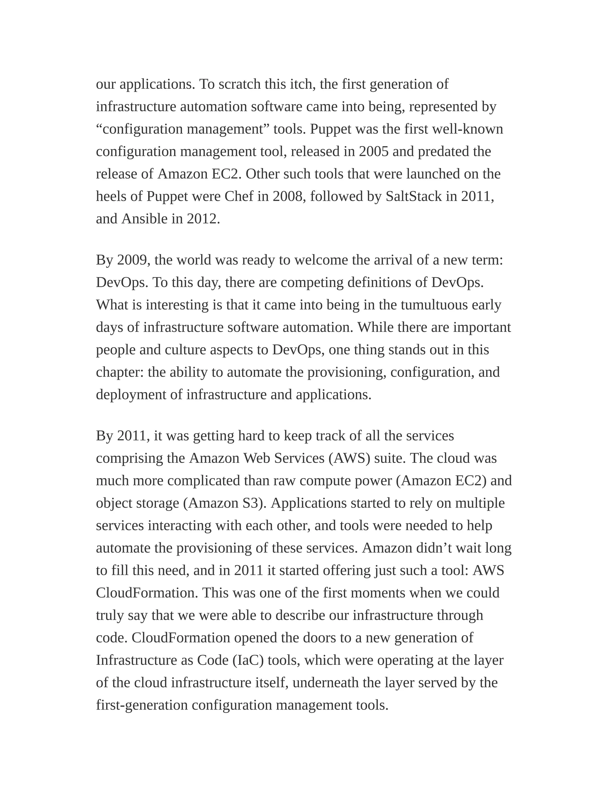 our applications. To scratch this itch, the first generation of
infrastructure automation software came into being, represented by
“configuration management” tools. Puppet was the first well-known
configuration management tool, released in 2005 and predated the
release of Amazon EC2. Other such tools that were launched on the
heels of Puppet were Chef in 2008, followed by SaltStack in 2011,
and Ansible in 2012.
By 2009, the world was ready to welcome the arrival of a new term:
DevOps. To this day, there are competing definitions of DevOps.
What is interesting is that it came into being in the tumultuous early
days of infrastructure software automation. While there are important
people and culture aspects to DevOps, one thing stands out in this
chapter: the ability to automate the provisioning, configuration, and
deployment of infrastructure and applications.
By 2011, it was getting hard to keep track of all the services
comprising the Amazon Web Services (AWS) suite. The cloud was
much more complicated than raw compute power (Amazon EC2) and
object storage (Amazon S3). Applications started to rely on multiple
services interacting with each other, and tools were needed to help
automate the provisioning of these services. Amazon didn’t wait long
to fill this need, and in 2011 it started offering just such a tool: AWS
CloudFormation. This was one of the first moments when we could
truly say that we were able to describe our infrastructure through
code. CloudFormation opened the doors to a new generation of
Infrastructure as Code (IaC) tools, which were operating at the layer
of the cloud infrastructure itself, underneath the layer served by the
first-generation configuration management tools.
 