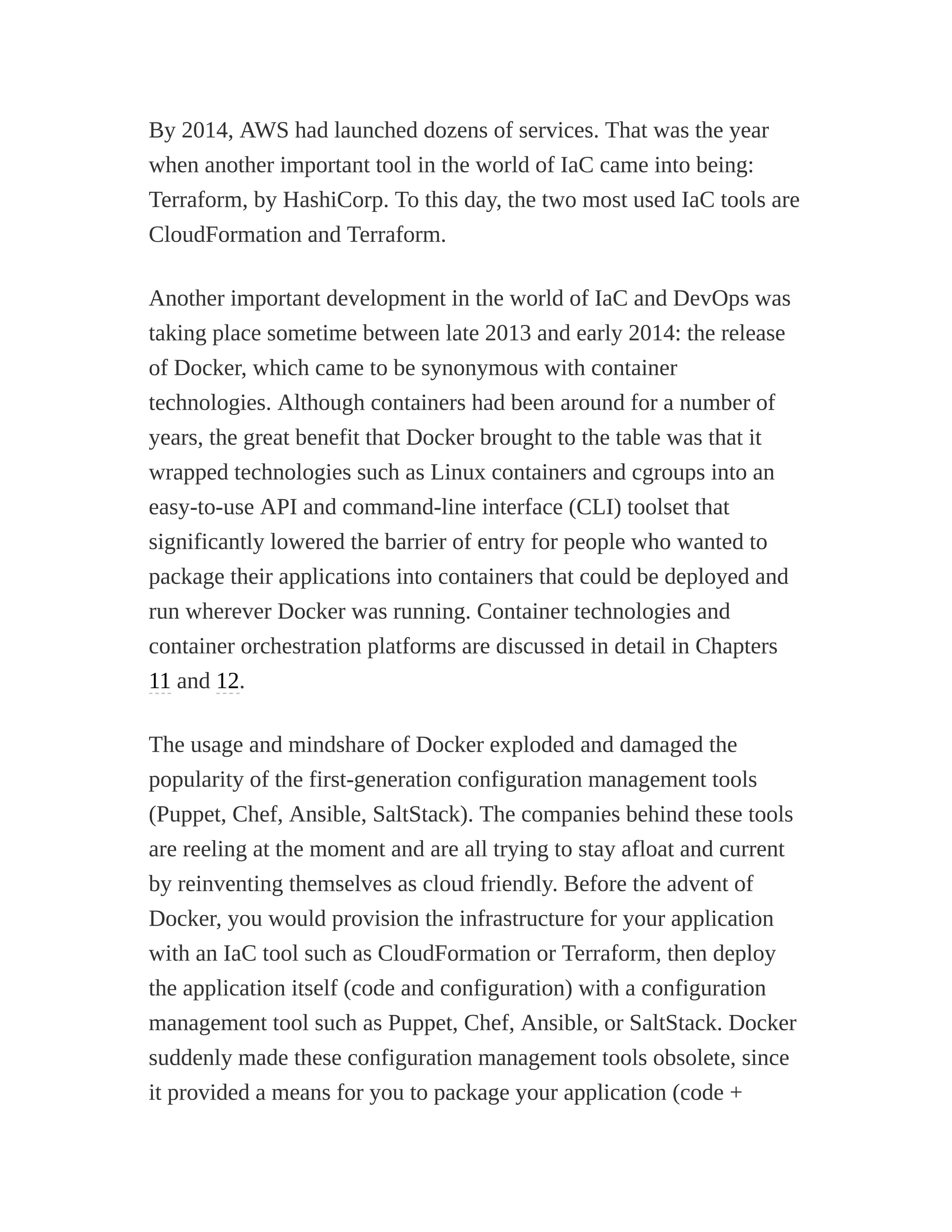 By 2014, AWS had launched dozens of services. That was the year
when another important tool in the world of IaC came into being:
Terraform, by HashiCorp. To this day, the two most used IaC tools are
CloudFormation and Terraform.
Another important development in the world of IaC and DevOps was
taking place sometime between late 2013 and early 2014: the release
of Docker, which came to be synonymous with container
technologies. Although containers had been around for a number of
years, the great benefit that Docker brought to the table was that it
wrapped technologies such as Linux containers and cgroups into an
easy-to-use API and command-line interface (CLI) toolset that
significantly lowered the barrier of entry for people who wanted to
package their applications into containers that could be deployed and
run wherever Docker was running. Container technologies and
container orchestration platforms are discussed in detail in Chapters
11 and 12.
The usage and mindshare of Docker exploded and damaged the
popularity of the first-generation configuration management tools
(Puppet, Chef, Ansible, SaltStack). The companies behind these tools
are reeling at the moment and are all trying to stay afloat and current
by reinventing themselves as cloud friendly. Before the advent of
Docker, you would provision the infrastructure for your application
with an IaC tool such as CloudFormation or Terraform, then deploy
the application itself (code and configuration) with a configuration
management tool such as Puppet, Chef, Ansible, or SaltStack. Docker
suddenly made these configuration management tools obsolete, since
it provided a means for you to package your application (code +
 