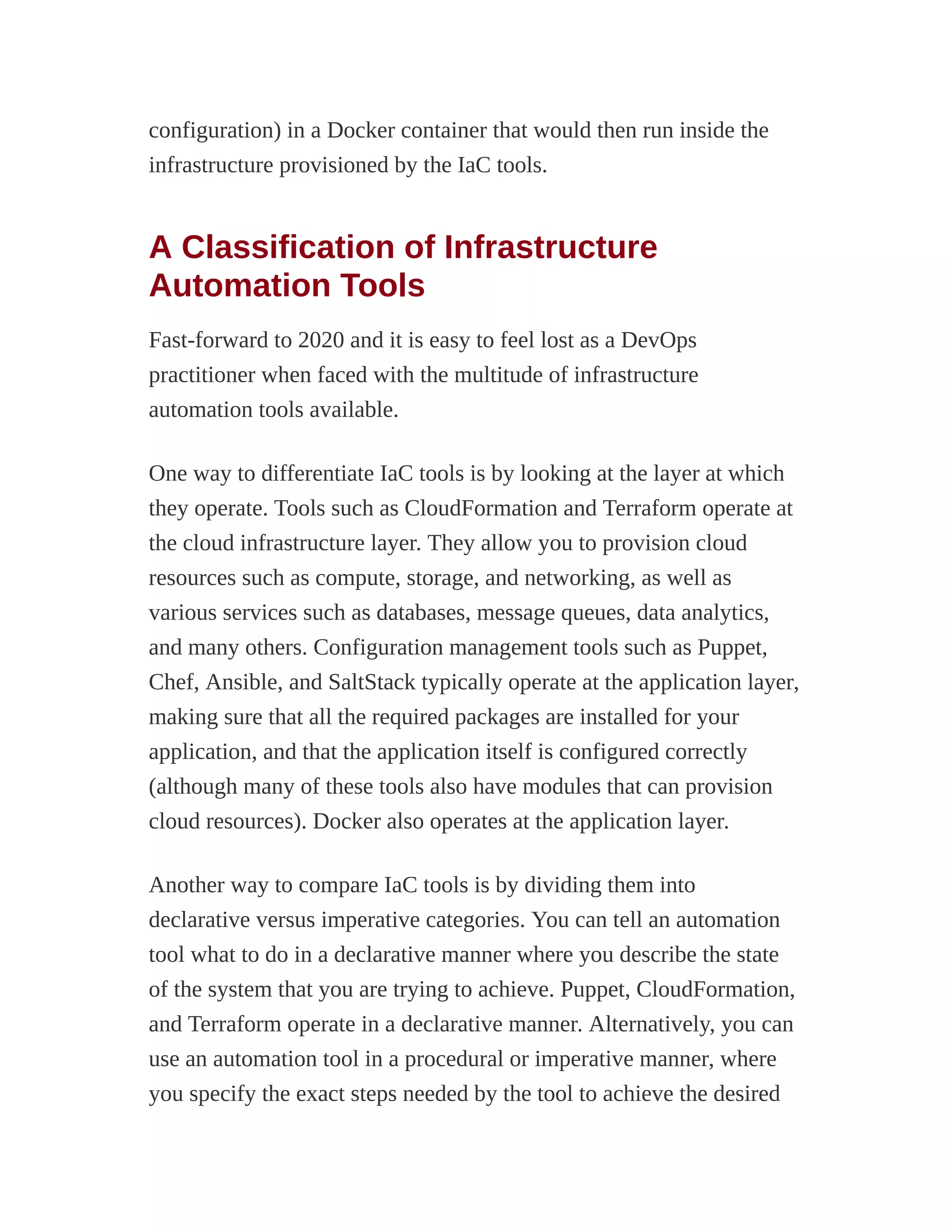 configuration) in a Docker container that would then run inside the
infrastructure provisioned by the IaC tools.
A Classification of Infrastructure
Automation Tools
Fast-forward to 2020 and it is easy to feel lost as a DevOps
practitioner when faced with the multitude of infrastructure
automation tools available.
One way to differentiate IaC tools is by looking at the layer at which
they operate. Tools such as CloudFormation and Terraform operate at
the cloud infrastructure layer. They allow you to provision cloud
resources such as compute, storage, and networking, as well as
various services such as databases, message queues, data analytics,
and many others. Configuration management tools such as Puppet,
Chef, Ansible, and SaltStack typically operate at the application layer,
making sure that all the required packages are installed for your
application, and that the application itself is configured correctly
(although many of these tools also have modules that can provision
cloud resources). Docker also operates at the application layer.
Another way to compare IaC tools is by dividing them into
declarative versus imperative categories. You can tell an automation
tool what to do in a declarative manner where you describe the state
of the system that you are trying to achieve. Puppet, CloudFormation,
and Terraform operate in a declarative manner. Alternatively, you can
use an automation tool in a procedural or imperative manner, where
you specify the exact steps needed by the tool to achieve the desired
 