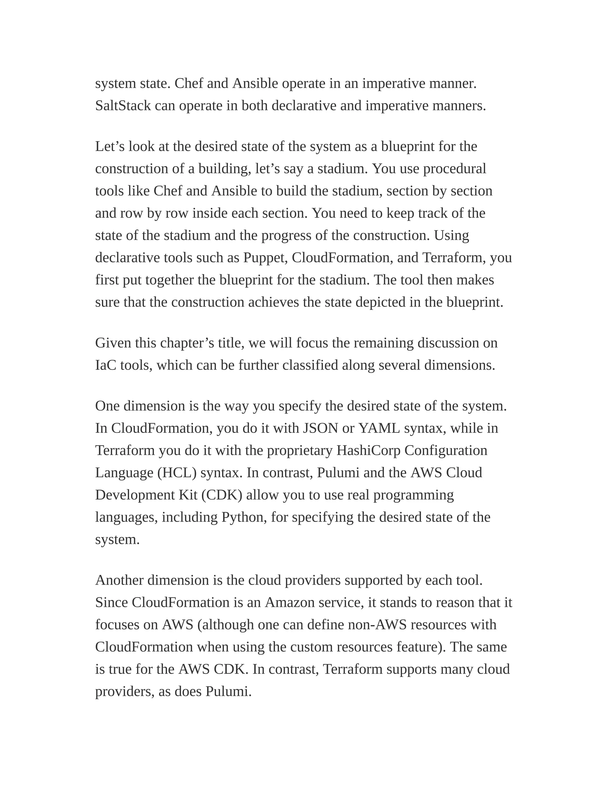 system state. Chef and Ansible operate in an imperative manner.
SaltStack can operate in both declarative and imperative manners.
Let’s look at the desired state of the system as a blueprint for the
construction of a building, let’s say a stadium. You use procedural
tools like Chef and Ansible to build the stadium, section by section
and row by row inside each section. You need to keep track of the
state of the stadium and the progress of the construction. Using
declarative tools such as Puppet, CloudFormation, and Terraform, you
first put together the blueprint for the stadium. The tool then makes
sure that the construction achieves the state depicted in the blueprint.
Given this chapter’s title, we will focus the remaining discussion on
IaC tools, which can be further classified along several dimensions.
One dimension is the way you specify the desired state of the system.
In CloudFormation, you do it with JSON or YAML syntax, while in
Terraform you do it with the proprietary HashiCorp Configuration
Language (HCL) syntax. In contrast, Pulumi and the AWS Cloud
Development Kit (CDK) allow you to use real programming
languages, including Python, for specifying the desired state of the
system.
Another dimension is the cloud providers supported by each tool.
Since CloudFormation is an Amazon service, it stands to reason that it
focuses on AWS (although one can define non-AWS resources with
CloudFormation when using the custom resources feature). The same
is true for the AWS CDK. In contrast, Terraform supports many cloud
providers, as does Pulumi.
 