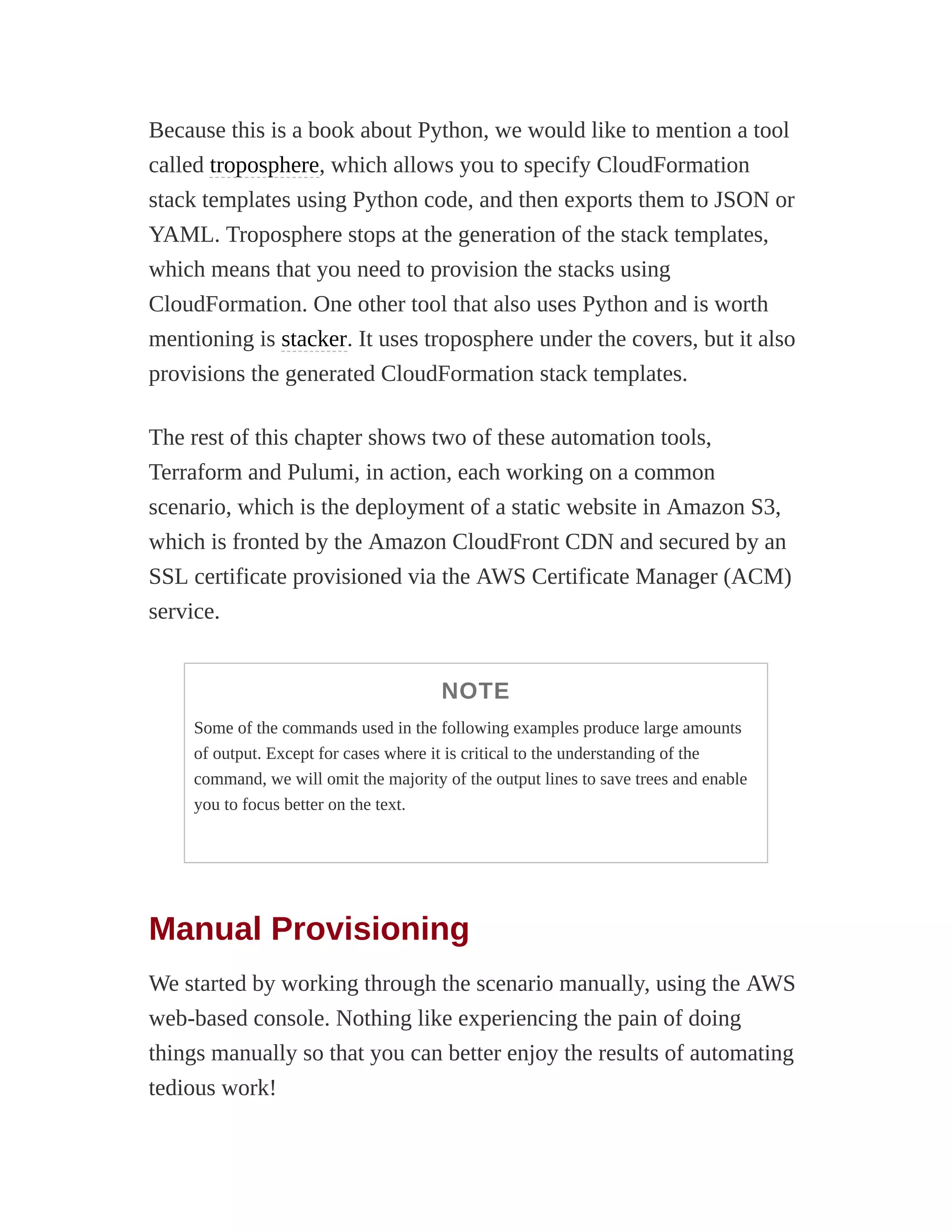 Because this is a book about Python, we would like to mention a tool
called troposphere, which allows you to specify CloudFormation
stack templates using Python code, and then exports them to JSON or
YAML. Troposphere stops at the generation of the stack templates,
which means that you need to provision the stacks using
CloudFormation. One other tool that also uses Python and is worth
mentioning is stacker. It uses troposphere under the covers, but it also
provisions the generated CloudFormation stack templates.
The rest of this chapter shows two of these automation tools,
Terraform and Pulumi, in action, each working on a common
scenario, which is the deployment of a static website in Amazon S3,
which is fronted by the Amazon CloudFront CDN and secured by an
SSL certificate provisioned via the AWS Certificate Manager (ACM)
service.
NOTE
Some of the commands used in the following examples produce large amounts
of output. Except for cases where it is critical to the understanding of the
command, we will omit the majority of the output lines to save trees and enable
you to focus better on the text.
Manual Provisioning
We started by working through the scenario manually, using the AWS
web-based console. Nothing like experiencing the pain of doing
things manually so that you can better enjoy the results of automating
tedious work!
 