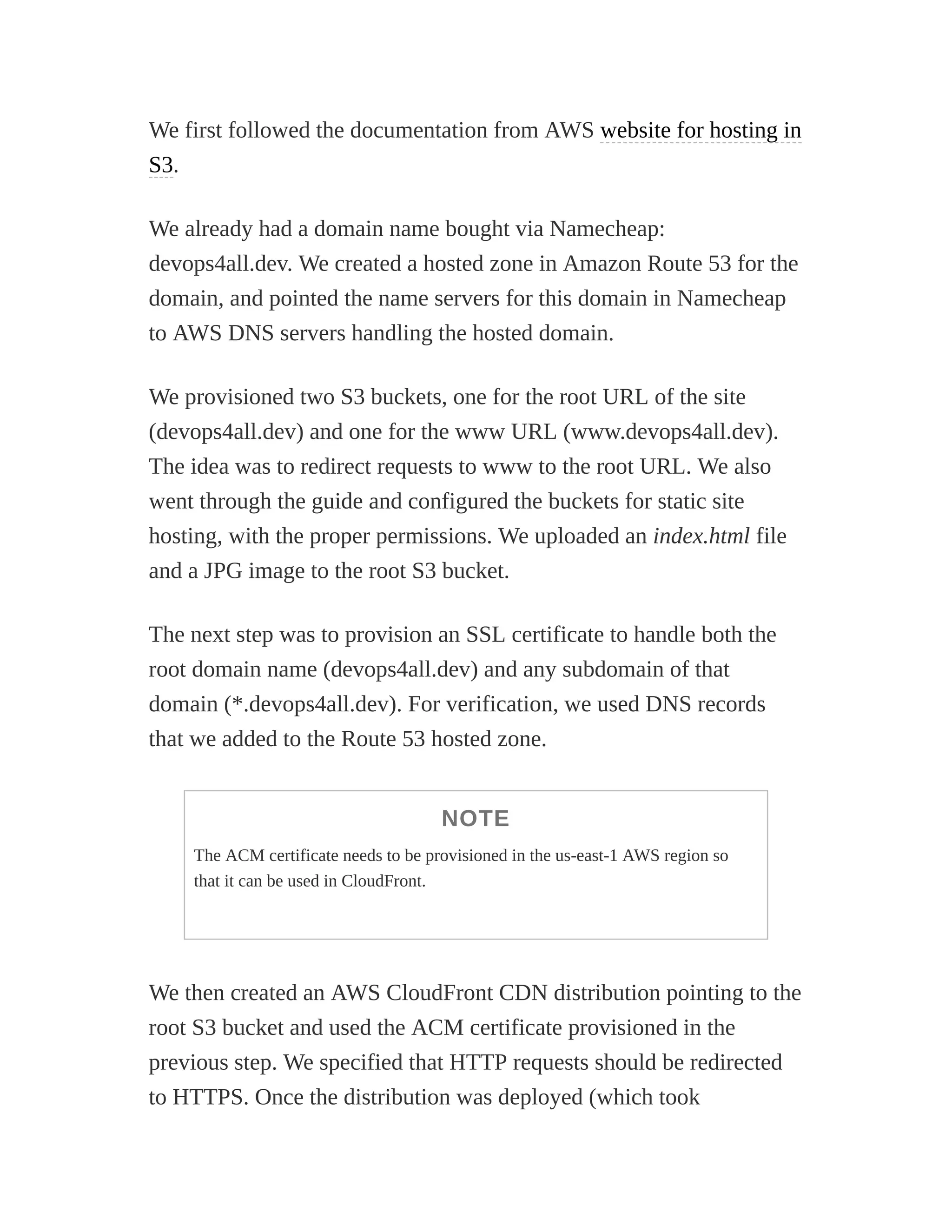 We first followed the documentation from AWS website for hosting in
S3.
We already had a domain name bought via Namecheap:
devops4all.dev. We created a hosted zone in Amazon Route 53 for the
domain, and pointed the name servers for this domain in Namecheap
to AWS DNS servers handling the hosted domain.
We provisioned two S3 buckets, one for the root URL of the site
(devops4all.dev) and one for the www URL (www.devops4all.dev).
The idea was to redirect requests to www to the root URL. We also
went through the guide and configured the buckets for static site
hosting, with the proper permissions. We uploaded an index.html file
and a JPG image to the root S3 bucket.
The next step was to provision an SSL certificate to handle both the
root domain name (devops4all.dev) and any subdomain of that
domain (*.devops4all.dev). For verification, we used DNS records
that we added to the Route 53 hosted zone.
NOTE
The ACM certificate needs to be provisioned in the us-east-1 AWS region so
that it can be used in CloudFront.
We then created an AWS CloudFront CDN distribution pointing to the
root S3 bucket and used the ACM certificate provisioned in the
previous step. We specified that HTTP requests should be redirected
to HTTPS. Once the distribution was deployed (which took
 