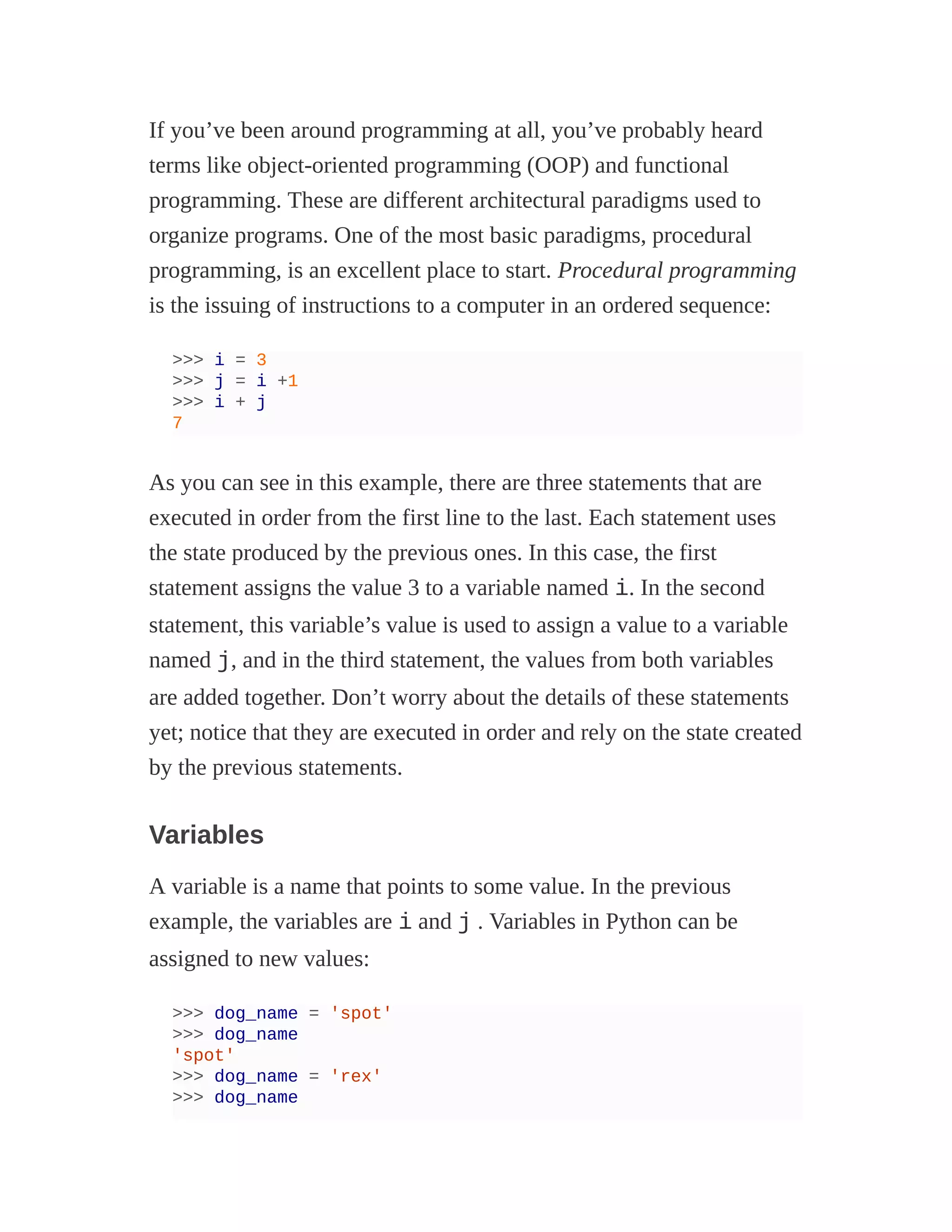 If you’ve been around programming at all, you’ve probably heard
terms like object-oriented programming (OOP) and functional
programming. These are different architectural paradigms used to
organize programs. One of the most basic paradigms, procedural
programming, is an excellent place to start. Procedural programming
is the issuing of instructions to a computer in an ordered sequence:
>>> i = 3
>>> j = i +1
>>> i + j
7
As you can see in this example, there are three statements that are
executed in order from the first line to the last. Each statement uses
the state produced by the previous ones. In this case, the first
statement assigns the value 3 to a variable named i. In the second
statement, this variable’s value is used to assign a value to a variable
named j, and in the third statement, the values from both variables
are added together. Don’t worry about the details of these statements
yet; notice that they are executed in order and rely on the state created
by the previous statements.
Variables
A variable is a name that points to some value. In the previous
example, the variables are i and j . Variables in Python can be
assigned to new values:
>>> dog_name = 'spot'
>>> dog_name
'spot'
>>> dog_name = 'rex'
>>> dog_name
 