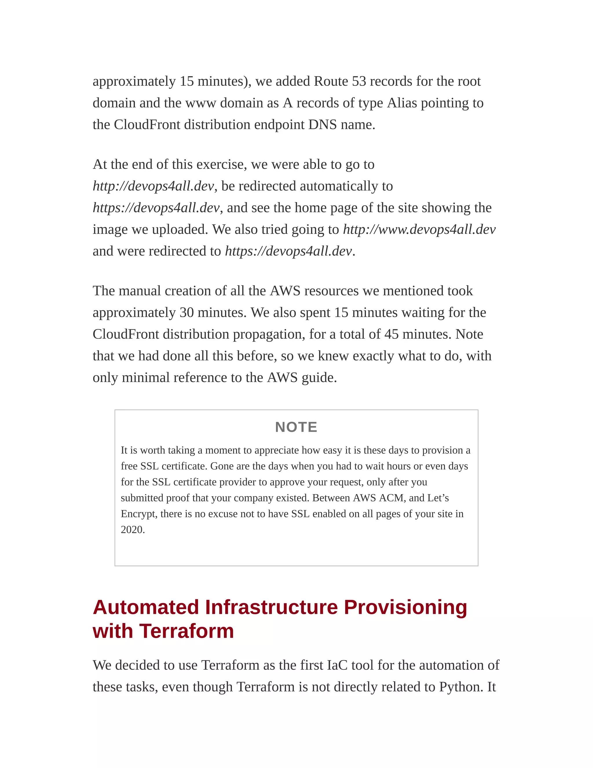 approximately 15 minutes), we added Route 53 records for the root
domain and the www domain as A records of type Alias pointing to
the CloudFront distribution endpoint DNS name.
At the end of this exercise, we were able to go to
http://devops4all.dev, be redirected automatically to
https://devops4all.dev, and see the home page of the site showing the
image we uploaded. We also tried going to http://www.devops4all.dev
and were redirected to https://devops4all.dev.
The manual creation of all the AWS resources we mentioned took
approximately 30 minutes. We also spent 15 minutes waiting for the
CloudFront distribution propagation, for a total of 45 minutes. Note
that we had done all this before, so we knew exactly what to do, with
only minimal reference to the AWS guide.
NOTE
It is worth taking a moment to appreciate how easy it is these days to provision a
free SSL certificate. Gone are the days when you had to wait hours or even days
for the SSL certificate provider to approve your request, only after you
submitted proof that your company existed. Between AWS ACM, and Let’s
Encrypt, there is no excuse not to have SSL enabled on all pages of your site in
2020.
Automated Infrastructure Provisioning
with Terraform
We decided to use Terraform as the first IaC tool for the automation of
these tasks, even though Terraform is not directly related to Python. It
 