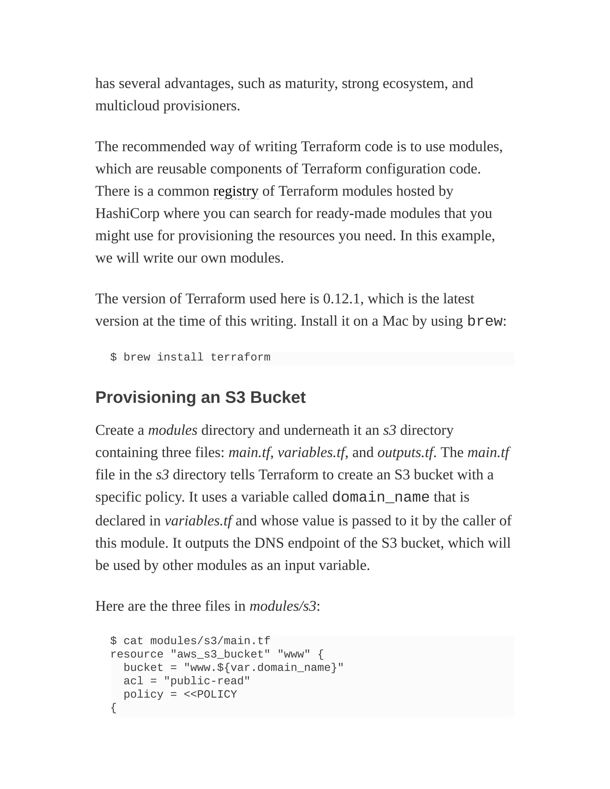 has several advantages, such as maturity, strong ecosystem, and
multicloud provisioners.
The recommended way of writing Terraform code is to use modules,
which are reusable components of Terraform configuration code.
There is a common registry of Terraform modules hosted by
HashiCorp where you can search for ready-made modules that you
might use for provisioning the resources you need. In this example,
we will write our own modules.
The version of Terraform used here is 0.12.1, which is the latest
version at the time of this writing. Install it on a Mac by using brew:
$ brew install terraform
Provisioning an S3 Bucket
Create a modules directory and underneath it an s3 directory
containing three files: main.tf, variables.tf, and outputs.tf. The main.tf
file in the s3 directory tells Terraform to create an S3 bucket with a
specific policy. It uses a variable called domain_name that is
declared in variables.tf and whose value is passed to it by the caller of
this module. It outputs the DNS endpoint of the S3 bucket, which will
be used by other modules as an input variable.
Here are the three files in modules/s3:
$ cat modules/s3/main.tf
resource "aws_s3_bucket" "www" {
bucket = "www.${var.domain_name}"
acl = "public-read"
policy = <<POLICY
{
 