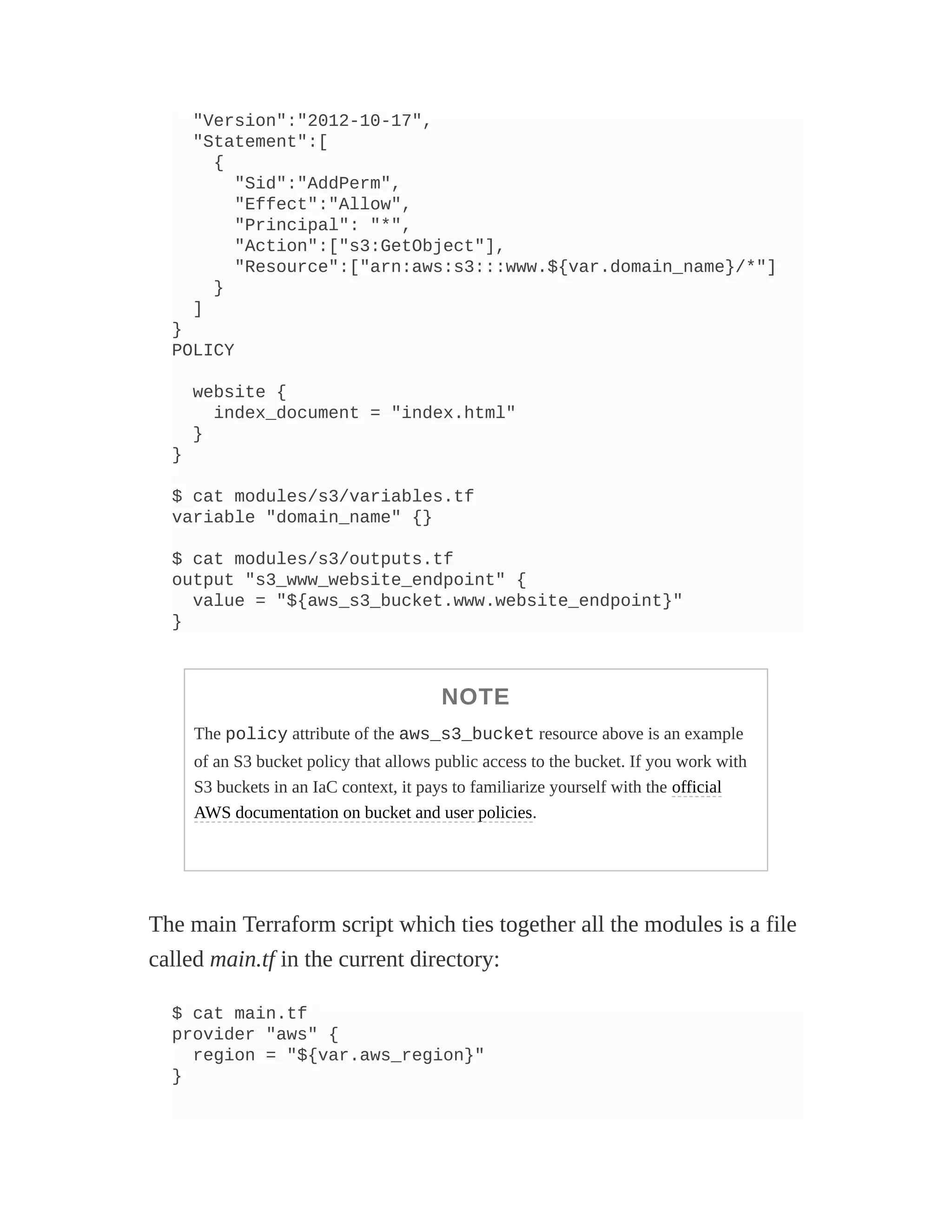 "Version":"2012-10-17",
"Statement":[
{
"Sid":"AddPerm",
"Effect":"Allow",
"Principal": "*",
"Action":["s3:GetObject"],
"Resource":["arn:aws:s3:::www.${var.domain_name}/*"]
}
]
}
POLICY
website {
index_document = "index.html"
}
}
$ cat modules/s3/variables.tf
variable "domain_name" {}
$ cat modules/s3/outputs.tf
output "s3_www_website_endpoint" {
value = "${aws_s3_bucket.www.website_endpoint}"
}
NOTE
The policy attribute of the aws_s3_bucket resource above is an example
of an S3 bucket policy that allows public access to the bucket. If you work with
S3 buckets in an IaC context, it pays to familiarize yourself with the official
AWS documentation on bucket and user policies.
The main Terraform script which ties together all the modules is a file
called main.tf in the current directory:
$ cat main.tf
provider "aws" {
region = "${var.aws_region}"
}
 