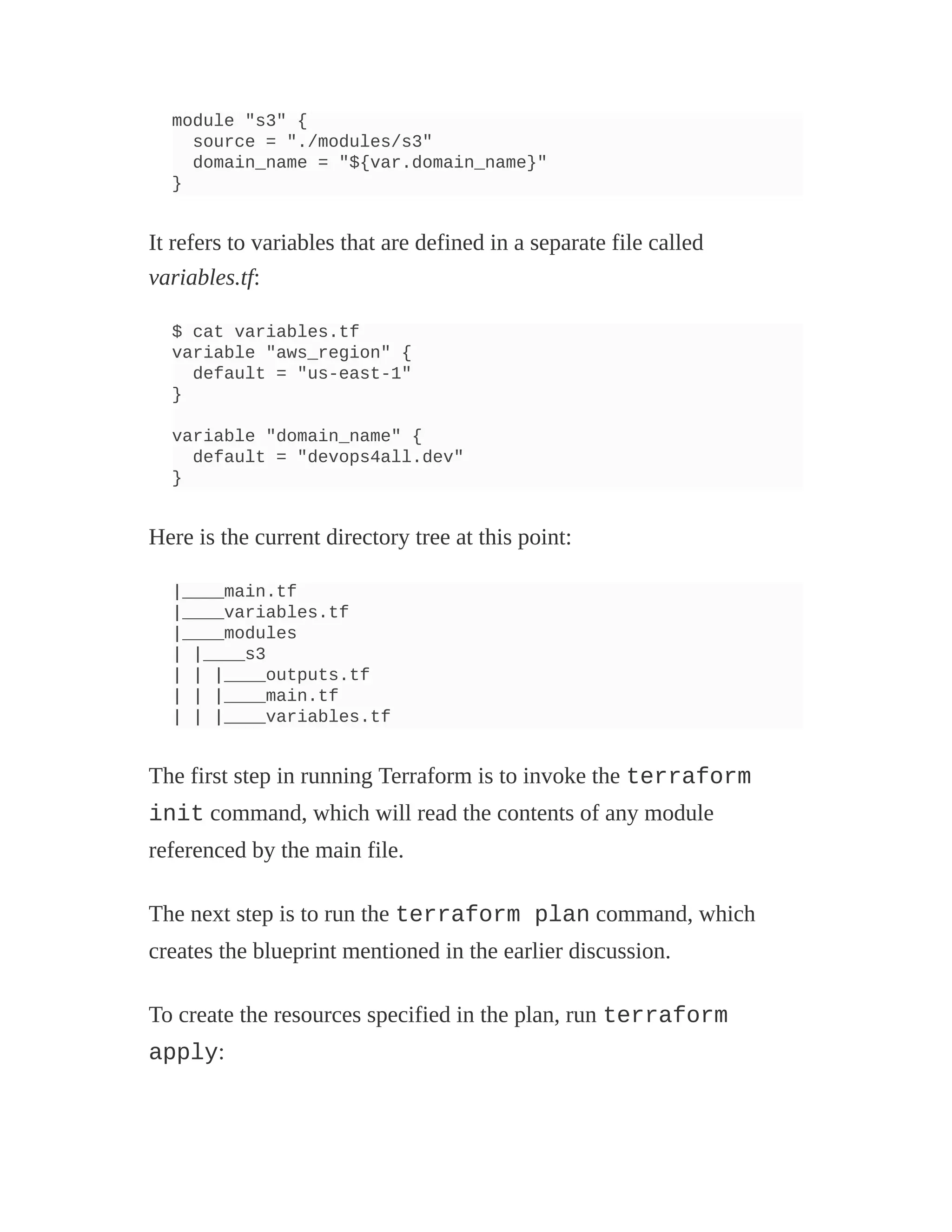 module "s3" {
source = "./modules/s3"
domain_name = "${var.domain_name}"
}
It refers to variables that are defined in a separate file called
variables.tf:
$ cat variables.tf
variable "aws_region" {
default = "us-east-1"
}
variable "domain_name" {
default = "devops4all.dev"
}
Here is the current directory tree at this point:
|____main.tf
|____variables.tf
|____modules
| |____s3
| | |____outputs.tf
| | |____main.tf
| | |____variables.tf
The first step in running Terraform is to invoke the terraform
init command, which will read the contents of any module
referenced by the main file.
The next step is to run the terraform plan command, which
creates the blueprint mentioned in the earlier discussion.
To create the resources specified in the plan, run terraform
apply:
 