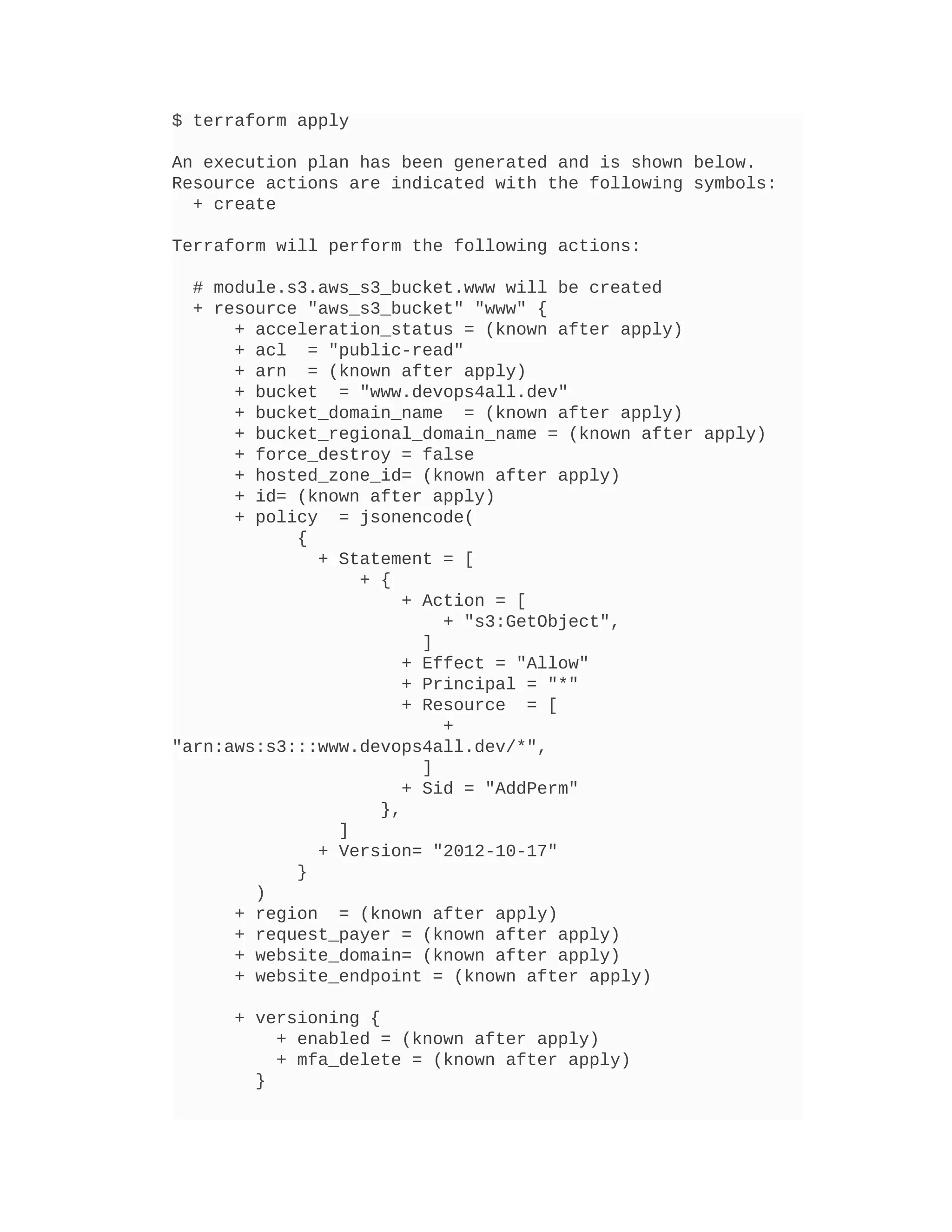 $ terraform apply
An execution plan has been generated and is shown below.
Resource actions are indicated with the following symbols:
+ create
Terraform will perform the following actions:
# module.s3.aws_s3_bucket.www will be created
+ resource "aws_s3_bucket" "www" {
+ acceleration_status = (known after apply)
+ acl = "public-read"
+ arn = (known after apply)
+ bucket = "www.devops4all.dev"
+ bucket_domain_name = (known after apply)
+ bucket_regional_domain_name = (known after apply)
+ force_destroy = false
+ hosted_zone_id= (known after apply)
+ id= (known after apply)
+ policy = jsonencode(
{
+ Statement = [
+ {
+ Action = [
+ "s3:GetObject",
]
+ Effect = "Allow"
+ Principal = "*"
+ Resource = [
+
"arn:aws:s3:::www.devops4all.dev/*",
]
+ Sid = "AddPerm"
},
]
+ Version= "2012-10-17"
}
)
+ region = (known after apply)
+ request_payer = (known after apply)
+ website_domain= (known after apply)
+ website_endpoint = (known after apply)
+ versioning {
+ enabled = (known after apply)
+ mfa_delete = (known after apply)
}
 