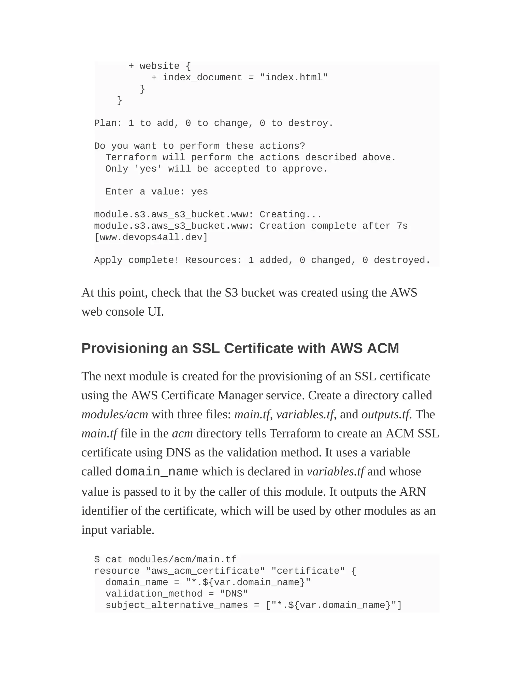 + website {
+ index_document = "index.html"
}
}
Plan: 1 to add, 0 to change, 0 to destroy.
Do you want to perform these actions?
Terraform will perform the actions described above.
Only 'yes' will be accepted to approve.
Enter a value: yes
module.s3.aws_s3_bucket.www: Creating...
module.s3.aws_s3_bucket.www: Creation complete after 7s
[www.devops4all.dev]
Apply complete! Resources: 1 added, 0 changed, 0 destroyed.
At this point, check that the S3 bucket was created using the AWS
web console UI.
Provisioning an SSL Certificate with AWS ACM
The next module is created for the provisioning of an SSL certificate
using the AWS Certificate Manager service. Create a directory called
modules/acm with three files: main.tf, variables.tf, and outputs.tf. The
main.tf file in the acm directory tells Terraform to create an ACM SSL
certificate using DNS as the validation method. It uses a variable
called domain_name which is declared in variables.tf and whose
value is passed to it by the caller of this module. It outputs the ARN
identifier of the certificate, which will be used by other modules as an
input variable.
$ cat modules/acm/main.tf
resource "aws_acm_certificate" "certificate" {
domain_name = "*.${var.domain_name}"
validation_method = "DNS"
subject_alternative_names = ["*.${var.domain_name}"]
 