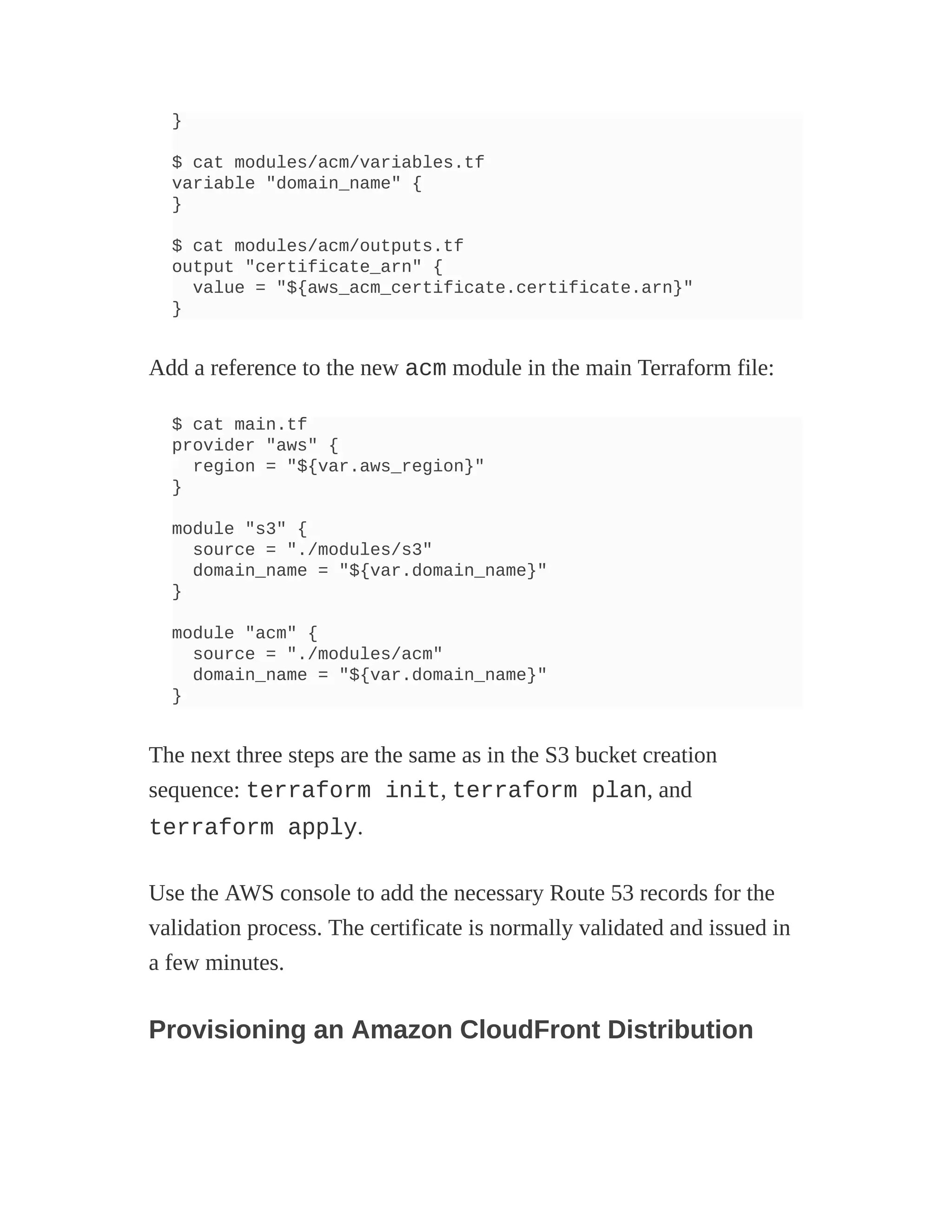 }
$ cat modules/acm/variables.tf
variable "domain_name" {
}
$ cat modules/acm/outputs.tf
output "certificate_arn" {
value = "${aws_acm_certificate.certificate.arn}"
}
Add a reference to the new acm module in the main Terraform file:
$ cat main.tf
provider "aws" {
region = "${var.aws_region}"
}
module "s3" {
source = "./modules/s3"
domain_name = "${var.domain_name}"
}
module "acm" {
source = "./modules/acm"
domain_name = "${var.domain_name}"
}
The next three steps are the same as in the S3 bucket creation
sequence: terraform init, terraform plan, and
terraform apply.
Use the AWS console to add the necessary Route 53 records for the
validation process. The certificate is normally validated and issued in
a few minutes.
Provisioning an Amazon CloudFront Distribution
 