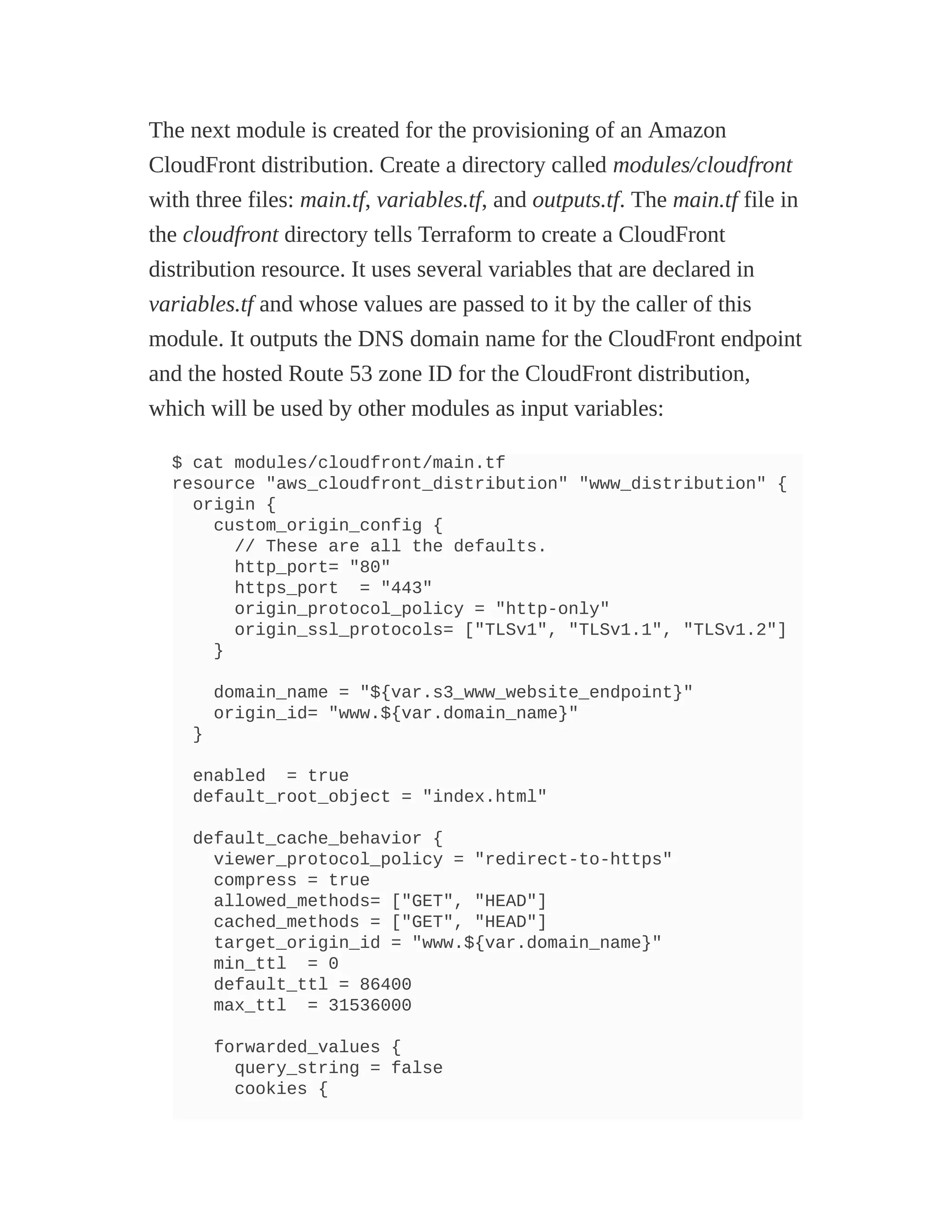 The next module is created for the provisioning of an Amazon
CloudFront distribution. Create a directory called modules/cloudfront
with three files: main.tf, variables.tf, and outputs.tf. The main.tf file in
the cloudfront directory tells Terraform to create a CloudFront
distribution resource. It uses several variables that are declared in
variables.tf and whose values are passed to it by the caller of this
module. It outputs the DNS domain name for the CloudFront endpoint
and the hosted Route 53 zone ID for the CloudFront distribution,
which will be used by other modules as input variables:
$ cat modules/cloudfront/main.tf
resource "aws_cloudfront_distribution" "www_distribution" {
origin {
custom_origin_config {
// These are all the defaults.
http_port= "80"
https_port = "443"
origin_protocol_policy = "http-only"
origin_ssl_protocols= ["TLSv1", "TLSv1.1", "TLSv1.2"]
}
domain_name = "${var.s3_www_website_endpoint}"
origin_id= "www.${var.domain_name}"
}
enabled = true
default_root_object = "index.html"
default_cache_behavior {
viewer_protocol_policy = "redirect-to-https"
compress = true
allowed_methods= ["GET", "HEAD"]
cached_methods = ["GET", "HEAD"]
target_origin_id = "www.${var.domain_name}"
min_ttl = 0
default_ttl = 86400
max_ttl = 31536000
forwarded_values {
query_string = false
cookies {
 