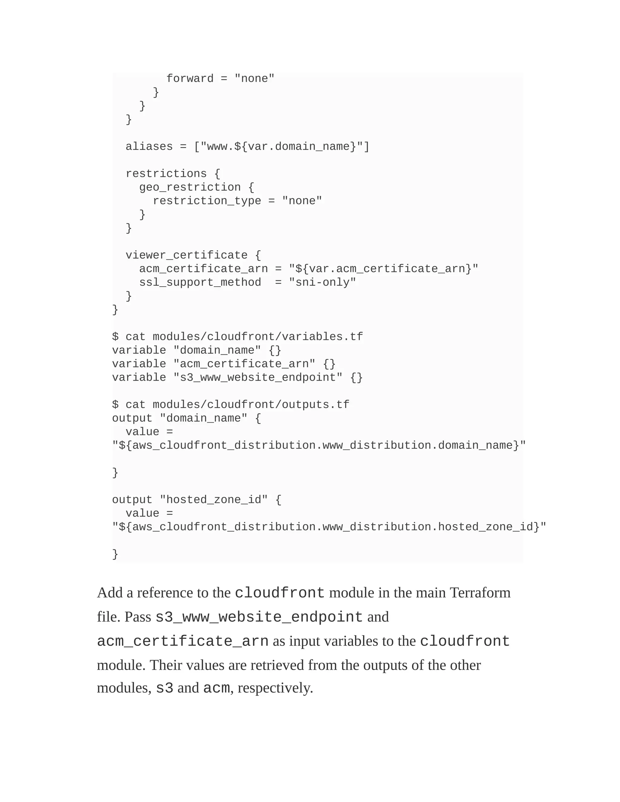 forward = "none"
}
}
}
aliases = ["www.${var.domain_name}"]
restrictions {
geo_restriction {
restriction_type = "none"
}
}
viewer_certificate {
acm_certificate_arn = "${var.acm_certificate_arn}"
ssl_support_method = "sni-only"
}
}
$ cat modules/cloudfront/variables.tf
variable "domain_name" {}
variable "acm_certificate_arn" {}
variable "s3_www_website_endpoint" {}
$ cat modules/cloudfront/outputs.tf
output "domain_name" {
value =
"${aws_cloudfront_distribution.www_distribution.domain_name}"
}
output "hosted_zone_id" {
value =
"${aws_cloudfront_distribution.www_distribution.hosted_zone_id}"
}
Add a reference to the cloudfront module in the main Terraform
file. Pass s3_www_website_endpoint and
acm_certificate_arn as input variables to the cloudfront
module. Their values are retrieved from the outputs of the other
modules, s3 and acm, respectively.
 
