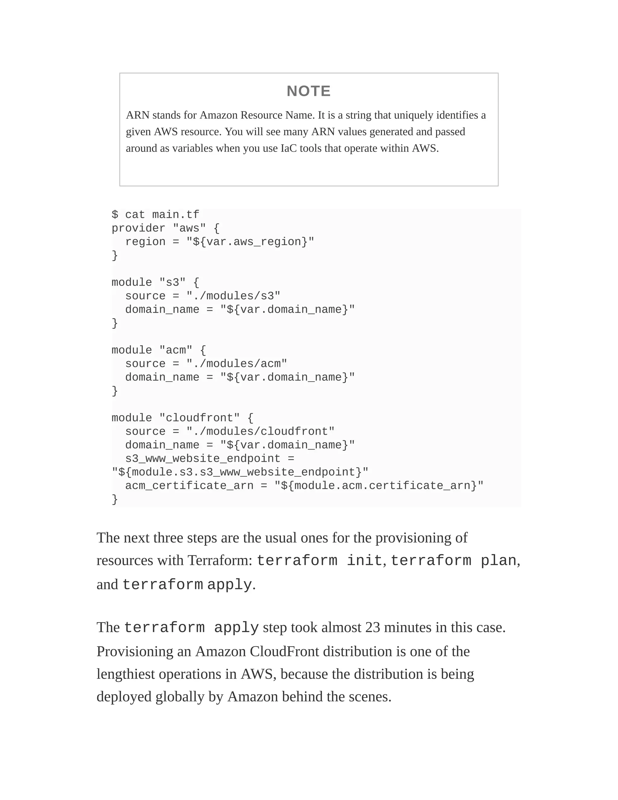 NOTE
ARN stands for Amazon Resource Name. It is a string that uniquely identifies a
given AWS resource. You will see many ARN values generated and passed
around as variables when you use IaC tools that operate within AWS.
$ cat main.tf
provider "aws" {
region = "${var.aws_region}"
}
module "s3" {
source = "./modules/s3"
domain_name = "${var.domain_name}"
}
module "acm" {
source = "./modules/acm"
domain_name = "${var.domain_name}"
}
module "cloudfront" {
source = "./modules/cloudfront"
domain_name = "${var.domain_name}"
s3_www_website_endpoint =
"${module.s3.s3_www_website_endpoint}"
acm_certificate_arn = "${module.acm.certificate_arn}"
}
The next three steps are the usual ones for the provisioning of
resources with Terraform: terraform init, terraform plan,
and terraform apply.
The terraform apply step took almost 23 minutes in this case.
Provisioning an Amazon CloudFront distribution is one of the
lengthiest operations in AWS, because the distribution is being
deployed globally by Amazon behind the scenes.
 