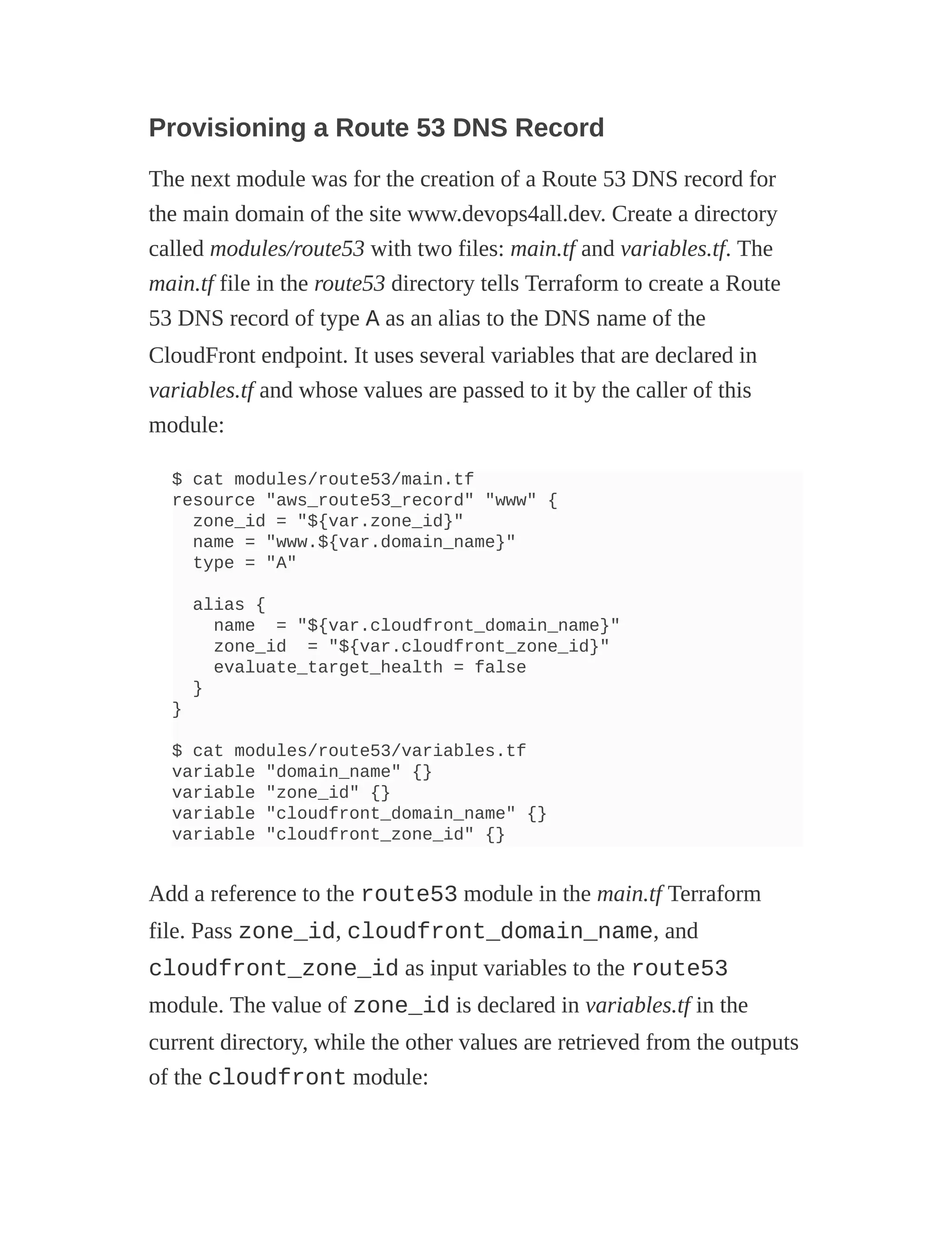 Provisioning a Route 53 DNS Record
The next module was for the creation of a Route 53 DNS record for
the main domain of the site www.devops4all.dev. Create a directory
called modules/route53 with two files: main.tf and variables.tf. The
main.tf file in the route53 directory tells Terraform to create a Route
53 DNS record of type A as an alias to the DNS name of the
CloudFront endpoint. It uses several variables that are declared in
variables.tf and whose values are passed to it by the caller of this
module:
$ cat modules/route53/main.tf
resource "aws_route53_record" "www" {
zone_id = "${var.zone_id}"
name = "www.${var.domain_name}"
type = "A"
alias {
name = "${var.cloudfront_domain_name}"
zone_id = "${var.cloudfront_zone_id}"
evaluate_target_health = false
}
}
$ cat modules/route53/variables.tf
variable "domain_name" {}
variable "zone_id" {}
variable "cloudfront_domain_name" {}
variable "cloudfront_zone_id" {}
Add a reference to the route53 module in the main.tf Terraform
file. Pass zone_id, cloudfront_domain_name, and
cloudfront_zone_id as input variables to the route53
module. The value of zone_id is declared in variables.tf in the
current directory, while the other values are retrieved from the outputs
of the cloudfront module:
 